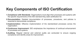 Key Components of ISO Certification
1.Compliance with Standards: Organizations must align their processes and systems with
the specific requirements of the ISO standard they seek certification for.
2.Documentation: Detailed documentation of processes, procedures, and policies is
essential to demonstrate compliance.
3.Implementation: Effective implementation of the standardized processes across the
organization.
4.Continuous Improvement: ISO emphasizes the importance of continual enhancement
of processes and systems.
5.Auditing: Regular internal and external audits are conducted to ensure ongoing
compliance and identify areas for improvement.
 