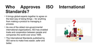 Who Approves ISO International
Standards?
• It brings global experts together to agree on
the best way of doing things – for anything
from making a product to managing a
process.
• As one of the oldest non-governmental
international organizations, ISO has enabled
trade and cooperation between people and
companies the world over since 1946.
• The International Standards published by
ISO serve to make lives easier, safer and
better.
 