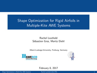Shape Optimization for Rigid Airfoils in
Multiple-Kite AWE Systems
Rachel Leuthold
S´ebastien Gros, Moritz Diehl
Albert-Ludwigs-University, Freiburg, Germany
February 8, 2017
Shape Optimization in Multi-Kite AWE Systems Rachel Leuthold (ALU-FR) 1
 