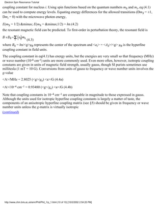 Electron Spin Resonance Tutorial 
coupling constant for nucleus i. Using spin functions based on the quantum numbers mS and mi, eq (4.1) 
can be used to compute energy levels. Equating energy differences for the allowed transitions (DmS = ±1, 
Dmi = 0) with the microwave photon energy, 
E(mS = 1/2) &minus; E(mS = &minus;1/2) = hn (4.2) 
the resonant magnetic field can be predicted. To first-order in perturbation theory, the resonant field is 
(4.3) 
where B0 = hn/<g>μB represents the center of the spectrum and <ai> = <AS>/<g> μB is the hyperfine 
coupling constant in field units. 
The coupling constant in eq(4.1) has energy units, but the energies are very small so that frequency (MHz) 
or wave number (10-4 cm-1) units are more commonly used. Even more often, however, isotropic coupling 
constants are given in units of magnetic field strength, usually gauss, though SI purists sometimes use 
millitesla (1 mT = 10 G). Conversions from units of gauss to frequency or wave number units involves the 
g-value 
<A>/MHz = 2.8025 (<g>/ge) <a>/G (4.4a) 
<A>/10–4 cm–1 = 0.93480 (<g>/ge) <a>/G (4.4b) 
Note that coupling constants in 10–4 cm–1 are comparable in magnitude to those expressed in gauss. 
Although the units used for isotropic hyperfine coupling constants is largely a matter of taste, the 
components of an anisotropic hyperfine coupling matrix (see §5) should be given in frequency or wave 
number units unless the g-matrix is virtually isotropic 
(continued) 
http://www.chm.bris.ac.uk/emr/Phil/Phil_1/p_1.html (10 of 10) [10/2/2002 2:54:20 PM] 
 