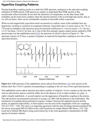 Part 2 of Phil Reiger's chapter on Electron Spin Resonance. 
Hyperfine Coupling Patterns 
Nuclear hyperfine coupling results in a multi-line ESR spectrum, analogous to the spin-spin coupling 
multiplets of NMR spectra. ESR spectra are simpler to understand than NMR spectra in that 
second-order effects normally do not alter the intensities of components; on the other hand, ESR 
multiplets can be much more complex when the electron interacts with several high-spin nuclei, and, as 
we will see below, there can be considerable variation in linewidth within a spectrum. 
When several magnetically equivalent nuclei are present in a radical, some of the multiplet lines are 
degenerate, resulting in variations in component intensity. Equivalent spin 1/2 nuclei such as 1H, 19F, or 
31P result in multiplets with intensities given by binomial coefficients (1:1 for two nuclei, 1:2:1 for two, 
1:3:3:1 for three, 1:4:6:4:1 for four, etc.). One of the first aromatic organic radical anions studied by ESR 
spectroscopy was the naphthalene anion [11], the spectrum of which is shown in Figure 4.1. The 
spectrum consists of 25 lines, a quintet of quintets as expected for hyperfine coupling to two sets of four 
equivalent protons. 
Figure 4.1. ESR spectrum of the naphthalene anion radical (From Reference 11); stick spectra at the 
bottom show the 1:4:6:4:1 quintets corresponding to coupling to the two sets of four equivalent protons. 
The naphthalene anion radical spectrum provided a number of surprises. It was a surprise at the time that 
such an odd-electron species would be stable, but in the absence of air or other oxidants, [C10H8]– is 
stable virtually indefinitely. A second surprise was the appearance of hyperfine coupling to the protons. 
The odd electron was presumed (correctly) to occupy a p* MO with the protons in the nodal plane. The 
mechanism of coupling (discussed below) requires "contact" between the unpaired electron and the 
proton, an apparent impossibility. A third surprise was the ratio of the magnitudes of the two couplings, 
5.01 G/1.79 G = 2.80. This ratio is in surprising agreement with the ratio of charge densities predicted for 
the lowest unoccupied MO (LUMO) at the a and b positions by simple Hückel MO theory, 2.62. This 
result led to Hückel MO theory being used extensively in the semi-quantitative interpretation of ESR 
spectra of aromatic radicals. 
http://www.chm.bris.ac.uk/emr/Phil/Phil_2/p_2.html (1 of 36) [10/2/2002 2:54:55 PM] 
 