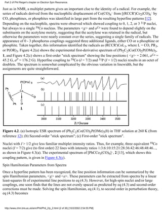Part 2 of Phil Reiger's chapter on Electron Spin Resonance. 
Just as in NMR, a multiplet pattern gives an important clue to the identity of a radical. For example, the 
series of radicals derived from the nucleophilic displacement of Co(CO)– 4 
from [(RCCR')Co2(CO)6 
– by 
CO, phosphines, or phosphites was identified in large part from the resulting hyperfine patterns [12]. 
Depending on the nucleophile, spectra were observed which showed coupling to 0, 1, 2, or 3 31P nuclei, 
but always to a single 59Co nucleus. The parameters <g> and aCo were found to depend slightly on the 
substituents on the acetylene moiety, suggesting that the acetylene was retained in the radical, but 
otherwise the parameters were nearly constant over the series, suggesting a single family of radicals. The 
appearance of 0 - 3 phosphorus couplings suggested three additional ligands, either CO or a phosphine or 
phosphite. Taken together, this information identified the radicals as (RCCR')CoL3, where L = CO, PR3, 
or P(OR)3. Figure 4.2(a) shows the experimental first-derivative spectrum of (Ph2C2)Co(CO)2P(OMe)3, 
1, and Figure 4.2(c) shows a first-order "stick spectrum" showing the line positions ( <g> = 2.061, aCo = 
45.2 G, aP = 176.2 G). Hyperfine coupling to 59Co (I = 7/2) and 31P (I = 1/2) nuclei results in an octet of 
doublets. The spectrum is somewhat complicated by the obvious variation in linewidth, but the 
assignments are quite straightforward. 
Figure 4.2. (a) Isotropic ESR spectrum of (Ph2C2)Co(CO)2P(OMe)3(1) in THF solution at 260 K (from 
reference 12); (b) Second-order "stick spectrum"; (c) First-order "stick spectrum". 
Nuclei with I > 1/2 give less familiar multiplet intensity ratios. Thus, for example, three equivalent 59Co 
nuclei (I = 7/2) give (to first order) 22 lines with intensity ratios 1:3:6:10:15:21:28:36:42:46:48:48:46..., 
as shown in Figure 4.3(a). The experimental spectrum of [PhCCo3(CO)9]–, 2 [13], which shows this 
coupling pattern, is given in Figure 4.3(c). 
Spin Hamiltonian Parameters from Spectra 
Once a hyperfine pattern has been recognized, the line position information can be summarized by the 
spin Hamiltonian parameters, <g> and <a>. These parameters can be extracted from spectra by a linear 
least-squares fit of experimental line positions to eq (4.3). However, for high-spin nuclei and/or large 
couplings, one soon finds that the lines are not evenly spaced as predicted by eq (4.3) and second-order 
corrections must be made. Solving the spin Hamiltonian, eq (4.1), to second order in perturbation theory, 
eq (4.3) becomes 
http://www.chm.bris.ac.uk/emr/Phil/Phil_2/p_2.html (2 of 36) [10/2/2002 2:54:55 PM] 
 