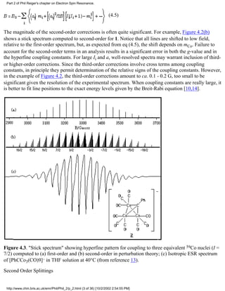 (4.5) 
Part 2 of Phil Reiger's chapter on Electron Spin Resonance. 
The magnitude of the second-order corrections is often quite significant. For example, Figure 4.2(b) 
shows a stick spectrum computed to second-order for 1. Notice that all lines are shifted to low field, 
relative to the first-order spectrum, but, as expected from eq (4.5), the shift depends on mCo. Failure to 
account for the second-order terms in an analysis results in a significant error in both the g-value and in 
the hyperfine coupling constants. For large Ii and a, well-resolved spectra may warrant inclusion of third-or 
higher-order corrections. Since the third-order corrections involve cross terms among coupling 
constants, in principle they permit determination of the relative signs of the coupling constants. However, 
in the example of Figure 4.2, the third-order corrections amount to ca. 0.1 - 0.2 G, too small to be 
significant given the resolution of the experimental spectrum. When coupling constants are really large, it 
is better to fit line positions to the exact energy levels given by the Breit-Rabi equation [10,14]. 
Figure 4.3. "Stick spectrum" showing hyperfine pattern for coupling to three equivalent 59Co nuclei (I = 
7/2) computed to (a) first-order and (b) second-order in perturbation theory; (c) Isotropic ESR spectrum 
of [PhCCo3(CO)9]– in THF solution at 40°C (from reference 13). 
Second Order Splittings 
http://www.chm.bris.ac.uk/emr/Phil/Phil_2/p_2.html (3 of 36) [10/2/2002 2:54:55 PM] 
 