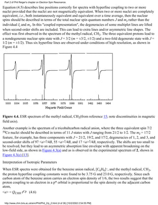 Part 2 of Phil Reiger's chapter on Electron Spin Resonance. 
Equation (4.5) describes line positions correctly for spectra with hyperfine coupling to two or more 
nuclei provided that the nuclei are not magnetically equivalent. When two or more nuclei are completely 
equivalent, i.e., both instantaneously equivalent and equivalent over a time average, then the nuclear 
spins should be described in terms of the total nuclear spin quantum numbers J and mJ rather than the 
individual Ii and mi. In this "coupled representation", the degeneracies of some multiplet lines are lifted 
when second-order shifts are included. This can lead to extra lines and/or asymmetric line shapes. The 
effect was first observed in the spectrum of the methyl radical, CH3. The three equivalent protons lead to 
a nondegenerate nuclear spin state with J = 3/2 (m = ±3/2, ±1/2) and a two-fold degenerate state with J = 
1/2 (m = ±1/2). Thus six hyperfine lines are observed under conditions of high resolution, as shown in 
Figure 4.4 
Figure 4.4. ESR spectrum of the methyl radical, CH3(from reference 15; note discontinuities in magnetic 
field axis). 
Another example is the spectrum of a tricobaltcarbon radical anion, where the three equivalent spin 7/2 
59Co nuclei should be described in terms of 11 J-states with J ranging from 21/2 to 1/2. The mJ = 17/2 
feature, for example, has three components with J = 21/2, 19/2, and 17/2, degeneracies of 1, 2, and 3, and 
second-order shifts of 97 <a>2/4B, 55 <a>2/4B, and 17 <a>2/4B, respectively. The shifts are too small to 
be resolved, but they lead to an asymmetric absorption line envelope with apparent broadening on the 
low-field side, as shown in Figure 4.3(a) and as is observed in the experimental spectrum of 2, shown in 
Figure 4.3(c) [13]. 
Interpretation of Isotropic Parameters 
When ESR spectra were obtained for the benzene anion radical, [C6H6]–, and the methyl radical, CH3, 
the proton hyperfine coupling constants were found to be 3.75 G and 23.0 G, respectively. Since each 
carbon atom of the benzene anion carries an electron spin density of 1/6, the two results suggest that the 
proton coupling to an electron in a p* orbital is proportional to the spin density on the adjacent carbon 
atom, 
<a> = QCHH rCp (4.6) 
http://www.chm.bris.ac.uk/emr/Phil/Phil_2/p_2.html (4 of 36) [10/2/2002 2:54:55 PM] 
 