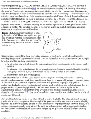 Part 2 of Phil Reiger's chapter on Electron Spin Resonance. 
where the parameter QCHH = 23.0 G, based on CH3, 22.5 G, based on [C6H6]–, or 23.7 G, based on a 
valence-bond theoretical calculation [16]. An isotropic hyperfine coupling to H can only arise through 
the so-called Fermi contact interaction of the unpaired electron with the H nucleus, and this is symmetry 
forbidden for organic p-radicals where the H nuclei lie in the plane of symmetry. The interaction arises in 
a slightly more complicated way: "spin polarization". As shown in Figure 4.5, the C 2pz orbital has zero 
probability at the H nucleus, but there is significant overlap of the C 2pz and H 1s orbitals, Suppose the H 
1s orbital is part of a s-bonding MO and the C 2pz part of the singly-occupied p* MO. In the overlap 
region of these two MO's, there is a tendency for the unpaired spin in the SOMO to polarize the pair of 
electrons in bonding MO such that the spins in the overlap region are parallel, necessarily leaving an 
oppositely oriented spin near the H nucleus. 
Figure 4.5. Schematic representation of spin 
polarization of a C-H s-orbital by electron spin 
in a p* orbital. Note that the polarization effect 
is far from complete; only a tiny fraction of the 
electron density near the H nucleus is excess 
spin-down. 
It is sometimes assumed that there is a relation analogous to eq (4.6) for metal or ligand hyperfine 
couplings in spectra of organometallic radicals. Such an assumption is usually unwarranted. An isotropic 
hyperfine coupling has three contributions: 
Fermi contact interaction between the nuclear spin and electron spin density in the valence-shell 
s-orbital 
1. 
Fermi contact interaction between the nuclear spin and spin density in inner-shell s-orbitals arising 
from spin polarization by unpaired electron density in valence-shell p- or d-orbitals 
2. 
3. a contribution from spin-orbit coupling. 
The first contribution is positive (for a positive nuclear magnetic moment), the second is normally 
negative, and the third may be of either sign. Because direct involvement of hydrogen 1s character in the 
SOMO of an organic p-radical is symmetry-forbidden and spin-orbit coupling is negligible in 
carbon-based radicals, proton couplings in such radicals result solely from spin polarization and thus are 
proportional to the polarizing spin density. All three contributions are usually significant for 
organometallic radicals. Although there are a few cases where polarization constants, analogous to 
QCHH, have been estimated [17], they are of use only in a more complete analysis based on the results of 
a solid state ESR study. 
As we will see below, g-matrices are often difficult to interpret reliably. The interpretation of isotropic 
g-values is even more dangerous. Thus isotropic ESR spectra should be used to characterize a radical by 
means of the hyperfine coupling pattern, to study its dynamical properties through linewidth effects, or to 
measure its concentration by integration of the spectrum and comparison with an appropriate standard, 
but considerable caution should be exercised in interpreting the g-value or nuclear hyperfine coupling 
constants. 
http://www.chm.bris.ac.uk/emr/Phil/Phil_2/p_2.html (5 of 36) [10/2/2002 2:54:55 PM] 
 