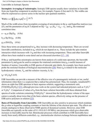 Part 2 of Phil Reiger's chapter on Electron Spin Resonance. 
Linewidths in Isotropic Spectra 
Incomplete Averaging of Anisotropies. Isotropic ESR spectra usually show variations in linewidth 
from one hyperfine component to another (see, for example, Figures 4.2(a) and 4.3). The widths can 
often be expressed as a power series in the nuclear spin quantum numbers, 
(4.7) 
Much of the width arises from incomplete averaging of anisotropies in the g- and hyperfine matrices (see 
§5), and the parameters of eq (4.7) depend on Dg = g|| – g^,DAi = Ai,|| – Ai,^ and tR, the rotational 
correlation time: 
a – a0 μ (Dg)2tR (4.8a) 
bi μ Dg DAitR (4.8b) 
gi μ (DAi)2tR (4.8c) 
Since these terms are proportional to tR, they increase with decreasing temperature. There are several 
linewidth contributions, included in a0, which do not depend on mi. These include the spin-rotation 
interaction which increases with 1/tR and thus with increasing temperature. These and other linewidth 
effects have been studied in some detail and are discussed elsewhere [17 - 19]. 
If the g- and hyperfine anisotropies are known from analysis of a solid-state spectrum, the linewidth 
parameters bi and gican be used to compute the rotational correlation time,tR, a useful measure of 
freedom of motion. Linewidths in ESR spectra of nitroxide spin labels, for example, have been used to 
probe the motional freedom of biological macromolecules [20]. Since tR is related to the molecular 
hydrodynamic volume, Vh, and the solution viscosity, h, by : 
tR= hVh/kBT (4.9) 
ESR linewidths can provide a measure of the effective size of a paramagnetic molecule or ion, useful 
information when there is a suspicion that a radical has polymerized. Thus, for example, vanadium(IV) 
shows an eight-line ESR spectrum in basic aqueous solution, suggesting a monomeric unit, 
[VO(OH)3(H2O)2]–[21], although previous work on the system had indicated polymers such as V3O7 
2– 
2–. Comparison of values of tR from the basic solution linewidths with those obtained from 
or V4O9 
2+ showed that the hydrodynamic volume of the aquo 
spectra of acidic solutions containing VO(H2O)5 
cation is actually about twice that of the basic solution species, effectively ruling out the presence of 
ESR-active polymers in solution [22]. 
Rates of Fluxionality from Linewidths. ESR linewidths are also sensitive to processes which modulate 
the g-value or hyperfine coupling constants or limit the lifetime of the electron spin state. The effects are 
closely analogous to those observed in NMR spectra of dynamical systems. However, since ESR 
linewidths are typically on the order of 0.1-10 G (0.3-30 MHz), rate processes which give observable 
increases in linewidths must be fast. Bimolecular processes which contribute to ESR linewidths have 
mostly been nearly diffusion-controlled, e.g., intermolecular electron exchange between naphthalene and 
http://www.chm.bris.ac.uk/emr/Phil/Phil_2/p_2.html (6 of 36) [10/2/2002 2:54:55 PM] 
 