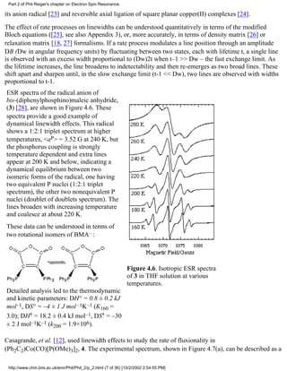 Part 2 of Phil Reiger's chapter on Electron Spin Resonance. 
its anion radical [23] and reversible axial ligation of square planar copper(II) complexes [24]. 
The effect of rate processes on linewidths can be understood quantitatively in terms of the modified 
Bloch equations ([25], see also Appendix 3), or, more accurately, in terms of density matrix [26] or 
relaxation matrix [18, 27] formalisms. If a rate process modulates a line position through an amplitude 
DB (Dw in angular frequency units) by fluctuating between two states, each with lifetime t, a single line 
is observed with an excess width proportional to (Dw)2t when t–1 >> Dw – the fast exchange limit. As 
the lifetime increases, the line broadens to indetectability and then re-emerges as two broad lines. These 
shift apart and sharpen until, in the slow exchange limit (t-1 << Dw), two lines are observed with widths 
proportional to t-1. 
ESR spectra of the radical anion of 
bis-(diphenylphosphino)maleic anhydride, 
(3) [28], are shown in Figure 4.6. These 
spectra provide a good example of 
dynamical linewidth effects. This radical 
shows a 1:2:1 triplet spectrum at higher 
temperatures, <aP> = 3.52 G at 240 K, but 
the phosphorus coupling is strongly 
temperature dependent and extra lines 
appear at 200 K and below, indicating a 
dynamical equilibrium between two 
isomeric forms of the radical, one having 
two equivalent P nuclei (1:2:1 triplet 
spectrum), the other two nonequivalent P 
nuclei (doublet of doublets spectrum). The 
lines broaden with increasing temperature 
and coalesce at about 220 K. 
These data can be understood in terms of 
two rotational isomers of BMA– : 
Detailed analysis led to the thermodynamic 
and kinetic parameters: DH° = 0.8 ± 0.2 kJ 
mol–1, DS° = –4 ± 1 J mol–1K–1 (K160 = 
3.0); DH† = 18.2 ± 0.4 kJ mol–1, DS† = –30 
± 2 J mol–1K–1 (k200 = 1.9×106). 
Figure 4.6. Isotropic ESR spectra 
of 3 in THF solution at various 
temperatures. 
Casagrande, et al. [12], used linewidth effects to study the rate of fluxionality in 
(Ph2C2)Co(CO)[P(OMe)3]2, 4. The experimental spectrum, shown in Figure 4.7(a), can be described as a 
http://www.chm.bris.ac.uk/emr/Phil/Phil_2/p_2.html (7 of 36) [10/2/2002 2:54:55 PM] 
 