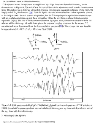 Part 2 of Phil Reiger's chapter on Electron Spin Resonance. 
1:2:1 triplet of octets; the spectrum is complicated by a large linewidth dependence on mCo, but as 
demonstrated in Figures 4.7(b) and 4.7(c), the central lines of the triplets are much broader than the outer 
lines. This radical has a distorted tetrahedral structure with the semi-occupied molecular orbital (SOMO) 
largely cobalt 3dz2 in character [29]. Thus the ligand sites can be described as axial or equatorial relative 
to the unique z-axis. Several isomers are possible, but the 31P couplings distinguish between the isomer 
with an axial phosphite (ax,eq) and those with either CO or the acetylene axial and both phosphites 
equatorial (eq,eq). The rate of interconversion between eq,eq and ax,eq isomers was estimated from the 
relative widths of the mP= ±1 and 0 lines, given the isotropic coupling constants for the various 31P 
nuclei (which were determined from the frozen solution spectrum [29]). The average rate was found to 
be approximately 2 ×1010 s–1 (Ea = 17 kJ mol–1) at 298 K. 
Figure 3.7. ESR spectrum of (Ph2C2)Co(CO)[P(OMe)3]2 (a) Experimental spectrum of THF solution at 
290 K; (b and c) Computer-simulated spectra including (b) the mCoand mP linewidth dependence, and (c) 
the mCo linewidth dependence only. 
5. Anisotropic ESR Spectra 
http://www.chm.bris.ac.uk/emr/Phil/Phil_2/p_2.html (8 of 36) [10/2/2002 2:54:55 PM] 
 
