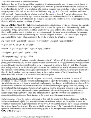Part 2 of Phil Reiger's chapter on Electron Spin Resonance. 
So long as they are dilute (to avoid line broadening from intermolecular spin exchange), radicals can be 
studied in the solid state as solutes in single crystals, powders, glasses or frozen solutions. Radicals can 
be produced in situ by UV- or g-irradiation of a suitable precursor in a crystalline or glassy matrix. While 
many organometallic radicals have been studied in this way [34], it is often easier to obtain solid state 
ESR spectra by freezing the liquid solution in which the radical is formed. A variety of techniques then 
can be used to generate radicals, e.g., chemical reactions, electrochemical reduction or oxidation, or 
photochemical methods. Furthermore, the radical is studied under conditions more closely approximating 
those in which its reaction chemistry is known. 
Spectra of Dilute Single Crystals. Spectra of radicals in a dilute single crystal are obtained for a variety 
of orientations, usually with the field perpendicular to one of the crystal axes. Spectra usually can be 
analyzed as if they were isotropic to obtain an effective g-value and hyperfine coupling constants. Since 
the g- and hyperfine matrix principal axes are not necessarily the same as the crystal axes, the matrices, 
written in the crystal axis system usually will have off-diagonal elements. Thus, for example, if spectra 
are obtained for a variety of orientations in the crystal xy-plane, the effective g-value is 
gf2 = (gxx cos f + gyx sin f)2 + (gxy cos f + gyy sin f)2 + (gxz cos f + gyz sin f)2 (5.7) 
or gf2 = K1+ K2 cos 2f + K3 sin 2f (5.8) 
where K1 = (gxx2 + gyy2 + gxz2 + gyz2 + 2 gxy2)/2 (5.9a) 
K2 = (gxx2 - gyy2 + gxz2 - gyz2)/2 (5.9b) 
K3 = gxy(gxx + gyy) + gxzgyz (5.9c) 
A sinusoidal plot of gf2 vs f can be analyzed to determine K1, K2, and K3. Exploration of another crystal 
plane gives another set of K's which depend on other combinations of the gij; eventually enough data are 
obtained to determine the six independent gij (g is a symmetric matrix so that gij = gji). The g2-matrix 
then is diagonalized to obtain the principal values and the transformation matrix, elements of which are 
the direction cosines of the g-matrix principal axes relative to the crystal axes. An analogous treatment of 
the effective hyperfine coupling constants leads to the principal values of the A2-matrix and the 
orientation of its principal axes in the crystal coordinate system. 
Analysis of Powder Spectra. Since ESR spectra are normally recorded as the first derivative of 
absorption vs. field, observable features in the spectrum of a powder correspond to molecular orientations 
for which the derivative is large in magnitude or changes in sign. For any spin Hamiltonian, there will be 
minimum and maximum resonant fields at which the absorption changes rapidly from zero, leading to a 
large value of the derivative and features which resemble positive-going and negative-going absorption 
lines. Peaks in the absorption envelope correspond to derivative sign changes and lead to features 
resembling isotropic derivative lines. The interpretation of a powder spectrum thus depends on the 
connection of the positions of these features to the g- and hyperfine matrix components. 
Early treatments of powder patterns attempted to deal with the spatial distribution of resonant fields by 
analytical mathematics [35]. This approach led to some valuable insights but the algebra is much too 
complex when nonaxial hyperfine matrices are involved. Consider the simplest case: a single resonance 
line without hyperfine structure. The resonant field is given by eq (5.3). Features in the first derivative 
spectrum correspond to discontinuities or turning points in the absorption spectrum which arise when 
¶B/¶q or ¶B/¶f are zero, 
http://www.chm.bris.ac.uk/emr/Phil/Phil_2/p_2.html (10 of 36) [10/2/2002 2:54:55 PM] 
 