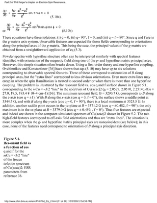 Part 2 of Phil Reiger's chapter on Electron Spin Resonance. 
(5.10a) 
or (5.10b) 
These equations have three solutions: (i) q = 0; (ii) q= 90°, f = 0; and (iii) q = f = 90°. Since q and f are in 
the g-matrix axis system, observable features are expected for those fields corresponding to orientations 
along the principal axes of the g-matrix. This being the case, the principal values of the g-matrix are 
obtained from a straightforward application of eq (5.3). 
Powder spectra with hyperfine structure often can be interpreted similarly with spectral features 
identified with orientation of the magnetic field along one of the g- and hyperfine matrix principal axes. 
However, this simple situation often breaks down. Using a first-order theory and one hyperfine coupling, 
Ovchinnikov and Konstantinov [36] have shown that eqs (5.10) may have up to six solutions 
corresponding to observable spectral features. Three of these correspond to orientation of B along 
principal axes, but the "extra lines" correspond to less obvious orientations. Even more extra lines may 
creep in when the spin Hamiltonian is treated to second order or when there is more than one hyperfine 
coupling. The problem is illustrated by the resonant field vs. cos q and f surface shown in Figure 5.1, 
corresponding to the mCu = –3/2 "line" in the spectrum of Cu(acac)2 (g = 2.0527, 2.0570, 2.2514; ACu = 
27.0, 19.5, 193.4 ¥ 10–4 cm–1) [36]. The minimum resonant field, B = 3290.7 G, corresponds to B along 
the z-axis (cos q = ±1). With B along the x-axis (cos q = 0, f = 0°), the surface shows a saddle point at 
3344.3 G, and with B along the y-axis (cos q = 0, f = 90°), there is a local minimum at 3325.5 G. In 
addition, another saddle point occurs in the yz-plane at B = 3371.2 G (cos q = ±0.482, f = 90°); the only 
maximum is in the xz-plane at B = 3379.0 G (cos q = ± 0.459, , f = 0°). Thus five features are expected 
and indeed are shown in the computer-simulated spectrum of Cu(acac)2 shown in Figure 5.2. The two 
high-field features correspond to off-axis field orientations and thus are "extra lines". The situation is 
more complex when the g- and hyperfine matrix principal axes are noncoincident (see below); in this 
case, none of the features need correspond to orientation of B along a principal axis direction. 
Figure 5.1. 
Res-onant field as 
a function of cos 
q and f for the 
mCu = -3/2 "line" 
of the frozen 
solution spectrum 
of Cu(acac)2; ESR 
parameters from 
reference 36. 
http://www.chm.bris.ac.uk/emr/Phil/Phil_2/p_2.html (11 of 36) [10/2/2002 2:54:55 PM] 
 