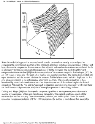 Part 2 of Phil Reiger's chapter on Electron Spin Resonance. 
Since the analytical approach is so complicated, powder patterns have usually been analyzed by 
comparing the experimental spectrum with a spectrum, computer-simulated using estimates of the g- and 
hyperfine matrix components. Parameters are then adjusted and another simulation computed until the fit 
is satisfactory (or the experimentalist loses patience with the problem). The most straightforward 
computer simulation method [37] involves computation of the resonant magnetic field using eq (5.2) for 
ca. 105 values of cos q and f for each set of nuclear spin quantum numbers. The field is then divided into 
equal increments and the number of times the resonant field falls between Bi and Bi+1 is plotted vs. B to 
give an approximation to the unbroadened absorption spectrum. The absorption spectrum is then 
broadened by numerical convolution with a line shape function and differentiated to give the desired 
simulation. Although the "cut and try" approach to spectrum analysis works reasonably well when there 
are small numbers of parameters, analysis of a complex spectrum is exceedingly tedious. 
DeGray and Rieger [38] have developed a computer algorithm to locate powder pattern features in 
spectra, given estimates of the spin Hamiltonian parameters. The method employs a search of the 
resonant field surface in cos q, f space for maxima, minima, and saddle points. Since the search 
procedure requires computation of B for ~100 orientation, the method is much faster than a complete 
http://www.chm.bris.ac.uk/emr/Phil/Phil_2/p_2.html (12 of 36) [10/2/2002 2:54:55 PM] 
 