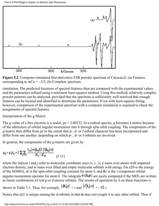 Part 2 of Phil Reiger's chapter on Electron Spin Resonance. 
Figure 5.2. Computer-simulated first-derivative ESR powder spectrum of Cu(acac)2. (a) Features 
corresponding to mCu = –3/2; (b) Complete spectrum. 
simulation. The predicted locations of spectral features then are compared with the experimental values 
and the parameters refined using a nonlinear least-squares method. Using this method, relatively complex 
powder patterns can be analyzed, provided that the spectrum is sufficiently well resolved that enough 
features can be located and identified to determine the parameters. Even with least-squares fitting, 
however, comparison of the experimental spectrum with a computer simulation is required to check the 
assignments of spectral features. 
Interpretation of the g-Matrix 
The g-value of a free electron is a scalar, ge = 2.00232. In a radical species, g becomes a matrix because 
of the admixture of orbital angular momentum into S through spin-orbit coupling. The components of the 
g-matrix thus differ from ge to the extent that p-, d- or f-orbital character has been incorporated and 
differ from one another, depending on which p- , d- or f-orbitals are involved. 
In general, the components of the g-matrix are given by 
(5.11) 
where the indices i and j refer to molecular coordinate axes (x, y, z), k sums over atoms with unpaired 
electron density, and m sums over filled and empty molecular orbitals with energy Em (E0 is the energy 
of the SOMO); zk is the spin-orbit coupling constant for atom k, and lki is the i-component orbital 
angular momentum operator for atom k. The integrals are easily computed if the MO's are written 
as linear combination of real p or d atomic orbitals. The results of operation by li on these functions is 
shown in Table 5.1. Thus, for example, = i and = – i. 
Notice that dz2 is unique among the d-orbitals in that lz does not couple it to any other orbital. Thus if 
http://www.chm.bris.ac.uk/emr/Phil/Phil_2/p_2.html (13 of 36) [10/2/2002 2:54:55 PM] 
 