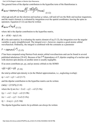 Part 2 of Phil Reiger's chapter on Electron Spin Resonance. 
The general form of the dipolar contribution to the hyperfine term of the Hamiltonian is 
(5.12) 
where ge and gN are the electron and nuclear g-values, mB and mN are the Bohr and nuclear magnetons, 
and the matrix element is evaluated by integration over the spatial coordinates, leaving the spins as 
operators. Equation (5.12) can then be written 
(5.13) 
where Ad is the dipolar contribution to the hyperfine matrix, 
A = ·AÒ E + Ad (5.14) 
(E is the unit matrix). In evaluating the matrix element of eq (5.12), the integration over the angular 
variables is quite straightforward. The integral over r, however, requires a good atomic orbital 
wavefunction. Ordinarily, the integral is combined with the constants as a parameter 
(5.15) 
P has been computed using Hartree-Fock atomic orbital wavefunctions and can be found in several 
published tabulations [39-42]. Because of the dependence of P, dipolar coupling of a nuclear spin 
with electron spin density on another atom is usually negligible. 
If an atom contributes px, py, and pz atomic orbitals to the SOMO 
(5.16) 
the total p-orbital spin density is (in the Hückel approximation, i.e., neglecting overlap): 
rp = cx2 + cy2 + cz2 (5.17) 
and the dipolar contribution to the hyperfine matrix can be written 
(Ad)ij = (2/5)Plij (5.18) 
where the lij are lxx = 2cx2 – cy2 – cz2 (5.19a) 
lyy = –cx2 + 2cy2 – cz2 (5.19b) 
lzz = –cx2 – cy2 + 2cz2 (5.19c) 
lij = –3cicj (i ­j) 
(5.19d) 
The dipolar hyperfine matrix for p-orbitals can always be written 
http://www.chm.bris.ac.uk/emr/Phil/Phil_2/p_2.html (15 of 36) [10/2/2002 2:54:55 PM] 
 