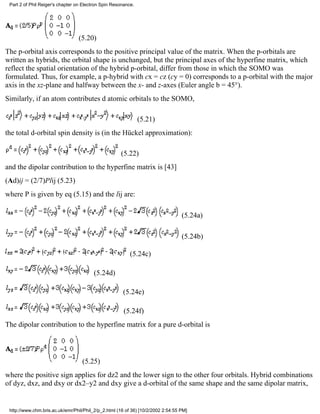 Part 2 of Phil Reiger's chapter on Electron Spin Resonance. 
(5.20) 
The p-orbital axis corresponds to the positive principal value of the matrix. When the p-orbitals are 
written as hybrids, the orbital shape is unchanged, but the principal axes of the hyperfine matrix, which 
reflect the spatial orientation of the hybrid p-orbital, differ from those in which the SOMO was 
formulated. Thus, for example, a p-hybrid with cx = cz (cy = 0) corresponds to a p-orbital with the major 
axis in the xz-plane and halfway between the x- and z-axes (Euler angle b = 45°). 
Similarly, if an atom contributes d atomic orbitals to the SOMO, 
(5.21) 
the total d-orbital spin density is (in the Hückel approximation): 
(5.22) 
and the dipolar contribution to the hyperfine matrix is [43] 
(Ad)ij = (2/7)Plij (5.23) 
where P is given by eq (5.15) and the lij are: 
(5.24a) 
(5.24b) 
(5.24c) 
(5.24d) 
(5.24e) 
(5.24f) 
The dipolar contribution to the hyperfine matrix for a pure d-orbital is 
(5.25) 
where the positive sign applies for dz2 and the lower sign to the other four orbitals. Hybrid combinations 
of dyz, dxz, and dxy or dx2–y2 and dxy give a d-orbital of the same shape and the same dipolar matrix, 
http://www.chm.bris.ac.uk/emr/Phil/Phil_2/p_2.html (16 of 36) [10/2/2002 2:54:55 PM] 
 