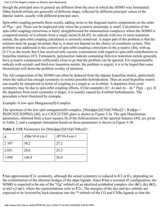 Part 2 of Phil Reiger's chapter on Electron Spin Resonance. 
though the principal axes in general are different from the axes in which the SOMO was formulated. 
Other hybrid orbitals are generally of different shape, reflected by different principal values of the 
dipolar matrix, usually with different principal axes. 
Spin-orbit coupling perturbs these results, adding terms to the diagonal matrix components on the order 
of P(gi – ge). These can be neglected only when the g-matrix anisotropy is small. Calculation of the 
spin-orbit coupling corrections is fairly straightforward for mononuclear complexes where the SOMO is 
composed mainly of d-orbitals from a single metal [6,44,45]. In radicals with two or more transition 
metals, the spin-orbit coupling calculation is seriously nontrivial. A major part of the problem is that the 
solution must be gauge-invariant, that is, it must not depend on the choice of coordinate system. This 
problem was addressed in the context of spin-orbit coupling corrections to the g-matrix [46], with eq 
(5.11) as the result, but it has received only cursory examination with regard to spin-orbit contributions to 
hyperfine matrices [47]. Fortunately, polynuclear radicals containing first-row transition metals generally 
have g-matrix components sufficiently close to ge that the problem can be ignored. For organometallic 
radicals with second- and third-row transition metals, the problem is urgent; it is to be hoped that some 
theoretician will deem the problem worthy of attention. 
The AO composition of the SOMO can often be deduced from the dipolar hyperfine matrix, particularly 
when the radical has enough symmetry to restrict possible hybridization. Thus an axial hyperfine matrix 
can usually be interpreted in terms of coupling to a single p- or d-orbital. A departure from axial 
symmetry may be due to spin-orbit coupling effects, if (for example) A||= Az and Ax - Ay ª P(gx – gy). If 
the departure from axial symmetry is larger, it is usually caused by d-orbital hybridization. The 
procedure is best illustrated by example. 
Example–A low-spin Manganese(II) Complex 
The spectrum of the low-spin manganese(II) complex, [Mn(dppe)2(CO)(CNBu)]2+, 5 (dppe = 
Ph2PCH2CH2PPh2) [48], in a CH2Cl2/THF glass is shown in Figure 5.3a. The spin Hamiltonian 
parameters, obtained from a least-squares fit of the field positions of the spectral features [49], are given 
in Table 2, and a computer simulation based on those parameters is shown in Figure 5.3b. 
Table 2. ESR Parameters for [Mn(dppe)2(CO)(CNBu)]2+. 
g AMn/10-4 cm-1 AP/10-4 cm-1 
2.107 30.2 27.2 
2.051 20.6 25.3 
1.998 146.9 26.4 
5 has approximate C2v symmetry, although the actual symmetry is reduced to C2 or Cs, depending on 
the conformation of the ethylene bridges of the dppe ligands. Since 5 has a nominal d5 configuration, the 
SOMO is expected to be one of the "t2g" orbitals of an idealized octahedral complex–dxz (b1), dyz (b2), 
or dx2-y2 (a1), where the representations refer to C2v. The energies of the dxz and dyz orbitals are 
expected to be lowered by back-donation into the ¹* orbitals of the CO and CNBu ligands so that the 
http://www.chm.bris.ac.uk/emr/Phil/Phil_2/p_2.html (17 of 36) [10/2/2002 2:54:55 PM] 
 