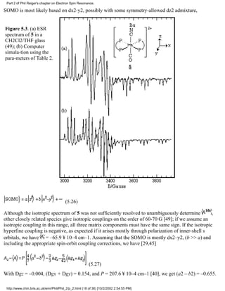 Part 2 of Phil Reiger's chapter on Electron Spin Resonance. 
SOMO is most likely based on dx2-y2, possibly with some symmetry-allowed dz2 admixture, 
Figure 5.3. (a) ESR 
spectrum of 5 in a 
CH2Cl2/THF glass 
(49); (b) Computer 
simula-tion using the 
para-meters of Table 2. 
(5.26) 
Although the isotropic spectrum of 5 was not sufficiently resolved to unambiguously determine , 
other closely related species give isotropic couplings on the order of 60-70 G [49]; if we assume an 
isotropic coupling in this range, all three matrix components must have the same sign. If the isotropic 
hyperfine coupling is negative, as expected if it arises mostly through polarization of inner-shell s 
orbitals, we have = –65.9 ¥ 10–4 cm–1. Assuming that the SOMO is mostly dx2–y2, (b >> a) and 
including the appropriate spin-orbit coupling corrections, we have [29,45] 
(5.27) 
With Dgz = –0.004, (Dgx + Dgy) = 0.154, and P = 207.6 ¥ 10–4 cm–1 [40], we get (a2 – b2) = –0.655. 
http://www.chm.bris.ac.uk/emr/Phil/Phil_2/p_2.html (18 of 36) [10/2/2002 2:54:55 PM] 
 