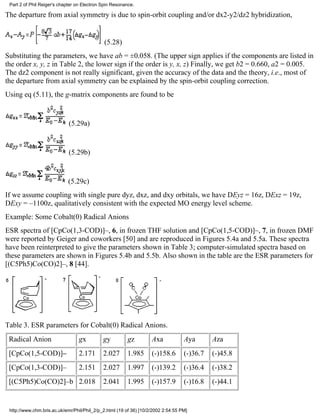 Part 2 of Phil Reiger's chapter on Electron Spin Resonance. 
The departure from axial symmetry is due to spin-orbit coupling and/or dx2-y2/dz2 hybridization, 
(5.28) 
Substituting the parameters, we have ab = ±0.058. (The upper sign applies if the components are listed in 
the order x, y, z in Table 2, the lower sign if the order is y, x, z) Finally, we get b2 = 0.660, a2 = 0.005. 
The dz2 component is not really significant, given the accuracy of the data and the theory, i.e., most of 
the departure from axial symmetry can be explained by the spin-orbit coupling correction. 
Using eq (5.11), the g-matrix components are found to be 
(5.29a) 
(5.29b) 
(5.29c) 
If we assume coupling with single pure dyz, dxz, and dxy orbitals, we have DEyz = 16z, DExz = 19z, 
DExy = –1100z, qualitatively consistent with the expected MO energy level scheme. 
Example: Some Cobalt(0) Radical Anions 
ESR spectra of [CpCo(1,3-COD)]–, 6, in frozen THF solution and [CpCo(1,5-COD)]–, 7, in frozen DMF 
were reported by Geiger and coworkers [50] and are reproduced in Figures 5.4a and 5.5a. These spectra 
have been reinterpreted to give the parameters shown in Table 3; computer-simulated spectra based on 
these parameters are shown in Figures 5.4b and 5.5b. Also shown in the table are the ESR parameters for 
[(C5Ph5)Co(CO)2]–, 8 [44]. 
Table 3. ESR parameters for Cobalt(0) Radical Anions. 
Radical Anion gx gy gz Axa Aya Aza 
[CpCo(1,5-COD)]– 2.171 2.027 1.985 (-)158.6 (-)36.7 (-)45.8 
[CpCo(1,3-COD)]– 2.151 2.027 1.997 (-)139.2 (-)36.4 (-)38.2 
[(C5Ph5)Co(CO)2]–b 2.018 2.041 1.995 (-)157.9 (-)16.8 (-)44.1 
http://www.chm.bris.ac.uk/emr/Phil/Phil_2/p_2.html (19 of 36) [10/2/2002 2:54:55 PM] 
 