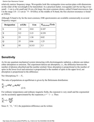 Electron Spin Resonance Tutorial 
relatively narrow frequency range. Waveguides look like rectangular cross-section pipes with dimensions 
on the order of the wavelength to be transmitted. As a practical matter, waveguides can't be too big or too 
small – 1 cm is a bit small and 10 cm a bit large; the most common choice, called X-band microwaves, has 
l in the range 3.0 - 3.3 cm (n ˜ 9 - 10 GHz); in the middle of X-band, the free electron resonance is found 
at 3390 G. 
Although X-band is by far the most common, ESR spectrometers are available commercially in several 
frequency ranges: 
Designation n/GHz l/cm B(electron)/Tesla 
S 3.0 10.0 0.107 
X 9.5 3.15 0.339 
K 23 1.30 0.82 
Q 35 0.86 1.25 
W 95 0.315 3.3 
Sensitivity 
As for any quantum mechanical system interacting with electromagnetic radiation, a photon can induce 
either absorption or emission. The experiment detects net absorption, i.e., the difference between the 
number of photons absorbed and the number emitted. Since absorption is proportional to the number of 
spins in the lower level and emission is proportional to the number of spins in the upper level, net 
absorption is proportional to the difference: 
Net Absorptionμ N– – N+ 
The ratio of populations at equilibrium is given by the Boltzmann distribution: 
(2.5) 
For ordinary temperatures and ordinary magnetic fields, the exponent is very small and the exponential 
can be accurately approximated by the expansion, e–x ˜ 1 – x. Thus: 
Since N– ˜N+ ˜ N/2, the population difference can be written 
http://www.chm.bris.ac.uk/emr/Phil/Phil_1/p_1.html (3 of 10) [10/2/2002 2:54:20 PM] 
 