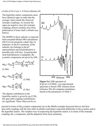 Part 2 of Phil Reiger's chapter on Electron Spin Resonance. 
a Units of 10–4 cm–1. b From reference 44. 
The hyperfine matrix components must 
have identical signs in order that the 
average values match the observed 
isotropic couplings; we assume the 
signs are negative since the isotropic 
couplings almost certainly arise from 
polarization of inner shell s orbitals (see 
below). 
The SOMO in these radicals is expected 
from extended Hückel MO calculations 
[50,51] to be primarily cobalt 3dyz in 
character. In the Cs symmetry of the 
radicals, dyz belongs to the a" 
representation and d-hybridization is 
possible only with dxy. Assuming that 
such hybridization is negligible, the 
g-matrix components are given by [44] 
(5.30a) 
(5.30b) 
(5.30c) 
The dipolar contribution to the 
hyperfine matrix is given by eq (5.20), 
but spin-orbit coupling contributions 
are significant. These often can be ex- 
Figure 5.4. ESR spectrum of 
[CpCo(1,3-COD)]–; (a) experimental 
spectrum in frozen THF solution (from 
reference 50); (b) computer-simulation, 
based on the parameters of Table 3. 
pressed in terms of the g-matrix components (as in the Mn(II) example discussed above), but here 
spin-orbit coupling with the four other d-orbitals contributes somewhat differently to the g-matrix and to 
the hyperfine matrix. The simplest way of expressing the hyperfine matrix is in terms of the isotropic 
coupling, the x-component, and the departure from axial symmetry, 
http://www.chm.bris.ac.uk/emr/Phil/Phil_2/p_2.html (20 of 36) [10/2/2002 2:54:55 PM] 
 