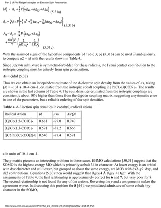 Part 2 of Phil Reiger's chapter on Electron Spin Resonance. 
(5.31a) 
(5.31b) 
(5.31c) 
With the assumed signs of the hyperfine components of Table 3, eq (5.31b) can be used unambiguously 
to compute a2 = rd with the results shown in Table 4. 
Since 3dyz/4s admixture is symmetry-forbidden for these radicals, the Fermi contact contribution to the 
isotropic coupling must be entirely from spin polarization, 
As = Qdrd (5.32) 
Thus we can obtain an independent estimate of the d-electron spin density from the values of As, taking 
Qd = –131 ¥ 10–4 cm–1, estimated from the isotropic cobalt coupling in [PhCCo3(CO)9]–. The results 
are shown in the last column of Table 4. The spin densities estimated from the isotropic couplings are 
consistently about 10% higher than those from the dipolar coupling matrix, suggesting a systematic error 
in one of the parameters, but a reliable ordering of the spin densities. 
Table 4. d-Electron spin densities in cobalt(0) radical anions. 
Radical Anion rd Asa As/Qd 
[CpCo(1,5-COD)]- 0.681 -97.0 0.740 
[CpCo(1,3-COD)]- 0.591 -87.2 0.666 
[(C5Ph5)Co(CO)2]-b 0.540 -77.4 0.591 
a in units of 10–4 cm–1. 
The g-matrix presents an interesting problem in these cases. EHMO calculations [50,51] suggest that the 
SOMO is the highest-energy MO which is primarily cobalt 3d in character. At lower energy is an orbital 
with dxz character and still lower, but grouped at about the same energy, are MO's with dx2–y2, dxy, and 
dz2 contributions. Equations (5.30) then would suggest that Dgxx/4 Å Dgyy < Dgzz. With the 
assignments of Table 4, the first relationship is approximately correct for 6 and 7, but very poor for 8. 
The second relationship is not found for any of the anions. Reversing the y and z assignments makes the 
agreement worse. In discussing this problem for 8 [44], we postulated admixture of some cobalt 4py 
character in the SOMO, 
http://www.chm.bris.ac.uk/emr/Phil/Phil_2/p_2.html (21 of 36) [10/2/2002 2:54:55 PM] 
 