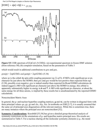 Part 2 of Phil Reiger's chapter on Electron Spin Resonance. 
(5.33) 
Figure 5.5. ESR spectrum of [CpCo(1,5-COD)]-; (a) experimental spectrum in frozen DMF solution 
(from reference 50); (b) computer-simulation, based on the parameters of Table 3 
which would result in additional contributions to gxx and gzz, 
gxx(p) = 2zpb2/DEz and gzz(p) = 2zpb2/DEx (5.34) 
where zp is the cobalt 4p spin-orbit coupling parameter (zp Å zd/3). If MO's with significant pz or px 
character lie just above the SOMO, then gxx and gzz would be less positive than expected from eqs 
(5.30), possibly even negative. gxx is indeed smaller than expected for 8 and EHMO calculations do 
indeed suggest a MO with significant pz character just above the SOMO in energy; this orbital is 
apparently substantially higher in energy in 6 and 7. A MO with significant px character, at about the 
same energy for all three anions, is implied by these results but is unsubstantiated by the reported EHMO 
calculations. 
Noncoincident Matrix Axes 
In general, the g- and nuclear hyperfine coupling matrices, g and Ai, can be written in diagonal form with 
three principal values–gx, gy, gz and Aix, Aiy, Aiz. In textbooks on ESR [2-7], it is usually assumed that 
the same set of principal axes diagonalizes all the relevant matrices. While this is sometimes true, there 
are many instances where the principal axes are noncoincident [52]. 
Symmetry Considerations. Kneubühl [53,54] has given a detailed group theoretical analysis of 
symmetry restrictions on the orientations of g- and hyperfine matrix principal axes. His results are 
summarized in Table 5. For a nucleus sharing all the molecular symmetry elements (e.g., the metal 
http://www.chm.bris.ac.uk/emr/Phil/Phil_2/p_2.html (22 of 36) [10/2/2002 2:54:55 PM] 
 