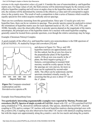 Part 2 of Phil Reiger's chapter on Electron Spin Resonance. 
extrema in the angle-dependent values of g and A. Consider the case of noncoincident g- and hyperfine 
matrix axes. For large values of |mI|, the field extrema will be determined largely by the extrema in the 
effective hyperfine coupling and will occur at angles close to the hyperfine matrix axes, but for small 
|mI|, the extrema will be determined by extrema in the effective g-value and will correspond to angles 
close to the g-matrix axes. The result of such a competition is that a series of features which would be 
equally spaced (to first order) acquires markedly uneven spacings. 
There are two corollaries stemming from this generalization. Since spin 1/2 nuclei give only two 
hyperfine lines, there can be no variation in spacings. Thus powder spectra cannot be analyzed to extract 
the orientations of hyperfine matrix axes for such important nuclei as 1H, 13C, 19F, 31P, 57Fe, and 
103Rh. Secondly, since the observable effects in powder spectra depend on the magnitude of the matrix 
anisotropies, the principal axes of the hyperfine matrix for a nucleus with small hyperfine coupling 
generally cannot be located from a powder spectrum, even though the relative anisotropy may be large. 
Example–Chromium Nitrosyl Complex 
A good example of the effect of g- and hyperfine matrix axis noncoincidence is the ESR spectrum of 
[CpCr(CO)2NO]–, 9, studied by Geiger and coworkers [55] and 
Figure 5.6. Computer-simulated 
(a)absorption and (b) 
first-deriva-tive spectra of 9. 
and shown in Figure 5.6. The g- and 14N 
hyperfine matrices are approximately axial 
for this radical, but the g|| axis lies close to 
the perpendicular plane of the hyperfine 
matrix. If the g|| axis was exactly in the A^ 
plane, the three negative-going g|| A^ 
features, corresponding to resonant field 
maxima, would be evenly spaced. In fact, 
the spacings are very uneven, far more so 
than can be explained by second-order 
shifts. The effect can be understood, and the 
spectrum simulated virtually exactly, by 
assuming that the g|| axis is about 15° out of 
the A^ plane. 
Example–Iron Pentacarbonyl Ions 
Two particularly interesting organometallic examples were reported by Morton, Preston and 
coworkers [56,57]. Spectra of single crystals of Cr(CO)6, doped with 13C- or 57Fe-enriched Fe(CO)5 
and g-irradiated at 77 K, showed two different radicals. One species, identified as Fe(CO)5+, showed 
coupling to 57Fe and to a unique 13C nucleus with axial hyperfine matrices sharing principal axes with 
the g-matrix [56]. Coupling was also observed to four other 13C nuclei with identical coupling matrices 
but with the major axis approximately along the g-matrix x-axis for two nuclei and along the g-matrix 
http://www.chm.bris.ac.uk/emr/Phil/Phil_2/p_2.html (24 of 36) [10/2/2002 2:54:55 PM] 
 