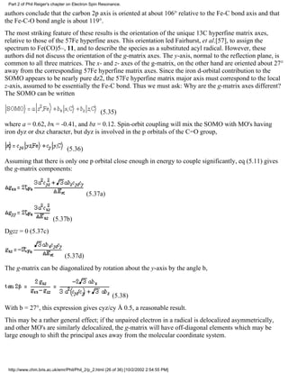 Part 2 of Phil Reiger's chapter on Electron Spin Resonance. 
authors conclude that the carbon 2p axis is oriented at about 106° relative to the Fe-C bond axis and that 
the Fe-C-O bond angle is about 119°. 
The most striking feature of these results is the orientation of the unique 13C hyperfine matrix axes, 
relative to those of the 57Fe hyperfine axes. This orientation led Fairhurst, et al.[57], to assign the 
spectrum to Fe(CO)5–, 11, and to describe the species as a substituted acyl radical. However, these 
authors did not discuss the orientation of the g-matrix axes. The y-axis, normal to the reflection plane, is 
common to all three matrices. The x- and z- axes of the g-matrix, on the other hand are oriented about 27° 
away from the corresponding 57Fe hyperfine matrix axes. Since the iron d-orbital contribution to the 
SOMO appears to be nearly pure dz2, the 57Fe hyperfine matrix major axis must correspond to the local 
z-axis, assumed to be essentially the Fe-C bond. Thus we must ask: Why are the g-matrix axes different? 
The SOMO can be written 
(5.35) 
where a = 0.62, bx = -0.41, and bz = 0.12. Spin-orbit coupling will mix the SOMO with MO's having 
iron dyz or dxz character, but dyz is involved in the p orbitals of the C=O group, 
(5.36) 
Assuming that there is only one p orbital close enough in energy to couple significantly, eq (5.11) gives 
the g-matrix components: 
(5.37a) 
(5.37b) 
Dgzz = 0 (5.37c) 
(5.37d) 
The g-matrix can be diagonalized by rotation about the y-axis by the angle b, 
(5.38) 
With b = 27°, this expression gives cyz/cy Å 0.5, a reasonable result. 
This may be a rather general effect; if the unpaired electron in a radical is delocalized asymmetrically, 
and other MO's are similarly delocalized, the g-matrix will have off-diagonal elements which may be 
large enough to shift the principal axes away from the molecular coordinate system. 
http://www.chm.bris.ac.uk/emr/Phil/Phil_2/p_2.html (26 of 36) [10/2/2002 2:54:55 PM] 
 