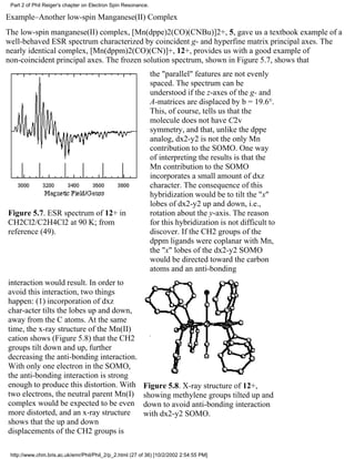 Part 2 of Phil Reiger's chapter on Electron Spin Resonance. 
Example–Another low-spin Manganese(II) Complex 
The low-spin manganese(II) complex, [Mn(dppe)2(CO)(CNBu)]2+, 5, gave us a textbook example of a 
well-behaved ESR spectrum characterized by coincident g- and hyperfine matrix principal axes. The 
nearly identical complex, [Mn(dppm)2(CO)(CN)]+, 12+, provides us with a good example of 
non-coincident principal axes. The frozen solution spectrum, shown in Figure 5.7, shows that 
Figure 5.7. ESR spectrum of 12+ in 
CH2Cl2/C2H4Cl2 at 90 K; from 
reference (49). 
the "parallel" features are not evenly 
spaced. The spectrum can be 
understood if the z-axes of the g- and 
A-matrices are displaced by b = 19.6°. 
This, of course, tells us that the 
molecule does not have C2v 
symmetry, and that, unlike the dppe 
analog, dx2-y2 is not the only Mn 
contribution to the SOMO. One way 
of interpreting the results is that the 
Mn contribution to the SOMO 
incorporates a small amount of dxz 
character. The consequence of this 
hybridization would be to tilt the "x" 
lobes of dx2-y2 up and down, i.e., 
rotation about the y-axis. The reason 
for this hybridization is not difficult to 
discover. If the CH2 groups of the 
dppm ligands were coplanar with Mn, 
the "x" lobes of the dx2-y2 SOMO 
would be directed toward the carbon 
atoms and an anti-bonding 
interaction would result. In order to 
avoid this interaction, two things 
happen: (1) incorporation of dxz 
char-acter tilts the lobes up and down, 
away from the C atoms. At the same 
time, the x-ray structure of the Mn(II) 
cation shows (Figure 5.8) that the CH2 
groups tilt down and up, further 
decreasing the anti-bonding interaction. 
With only one electron in the SOMO, 
the anti-bonding interaction is strong 
enough to produce this distortion. With 
two electrons, the neutral parent Mn(I) 
complex would be expected to be even 
more distorted, and an x-ray structure 
shows that the up and down 
displacements of the CH2 groups is 
Figure 5.8. X-ray structure of 12+, 
showing methylene groups tilted up and 
down to avoid anti-bonding interaction 
with dx2-y2 SOMO. 
http://www.chm.bris.ac.uk/emr/Phil/Phil_2/p_2.html (27 of 36) [10/2/2002 2:54:55 PM] 
 