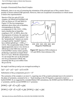 Part 2 of Phil Reiger's chapter on Electron Spin Resonance. 
approximately doubled. 
Example–Chromium(I) Piano-Stool Complex 
Ordinarily, there is no way of extracting the orientation of the principal axes of the g-matrix from a 
powder or frozen solution ESR spectrum. However, there are exceptional circumstances in which nature 
is kind to the experimentalist! 
Spectra of the low-spin d5 Cr(I) 
complex, [(C5Ph5)Cr(CO)2PMe3] 13 
(58), are shown at 125 and 200 K in 
Figure 5.9 The low-temperature 
spectrum shows three sets of doublets, 
corresponding to the three 
g-components (2.104, 2.013, 1.994), 
each a doublet due to hyperfine 
coupling to 31P. At 200 K, above the 
freezing point of toluene, the spectrum 
still appears as a "powder pattern", but 
the "perpendicular" features are nearly 
averaged and the "parallel" features 
have shifted upfield (g|| = 2.090, g^ = 
2.012). The exceptionally bulky C5Ph5 
ligand apparently moves very slowly at 
200 K but on the ESR time scale the 
Cr(CO)2PMe3 moiety rotates quickly, 
Figure 5.9. Spectra of 13 in toluene at 
producing a spectrum averaged about 
125 and 200 K; from reference (58). 
the Cr-C5 axis. With this interpretation, 
we can assign this axis as the principal 
axis for g|| measured at 200 K and, 
assuming that the g|| axis differs from 
the gz axis by 
the angle b and that gz and gx are averaged according to 
2g||2 = gz2 + gx2 + (gz2 + gx2) cos22b 
Substitution of the g-components gives b = 15° 
The symmetry of the complex is at most Cs, requiring one of the g-matrix principal axes to be normal to 
the plane of symmetry, assumed to be xz. ¹-back-bonding to the CO ligands is expected to lead to a 
hybrid SOMO. If, as suggested by extended Hückel MO calculations, the SOMO and first HOMO are of 
a' symmetry, and the second HOMO of a" symmetry: 
http://www.chm.bris.ac.uk/emr/Phil/Phil_2/p_2.html (28 of 36) [10/2/2002 2:54:55 PM] 
 