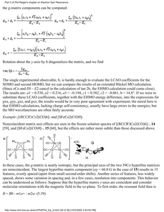 Part 2 of Phil Reiger's chapter on Electron Spin Resonance. 
the g-matrix components can be computed: 
Rotation about the y-axis by b diagonalizes the matrix, and we find 
The single experimental observable, b, is hardly enough to evaluate the LCAO coefficients for the 
SOMO and second HOMO, but we can compare the results of an extended Hückel MO calculation. 
(Since zCo and E0 – E2 cancel in the calculation of tan 2b, the EHMO calculation could come close). 
The results are: a1 = 0.538, a2 = 0.216, a3 = –0.194, c1 = 0.582, c2 = –0.061, b = 14.8°. If we were to 
substitute these LCAO coefficients, together with the EHMO energy difference, into the expressions for 
gxx, gyy, gzz, and gxz, the results would be in very poor agreement with experiment; the moral here is 
that EHMO calculations, lacking charge self-consistency, usually have large errors in the energies, but 
the MO wavefunctions are often fairly accurate. 
Example–[(RCCR')Co2(CO)6]- and [SFeCo2(CO)9]- 
Noncoincident matrix axis effects are seen in the frozen solution spectra of [(RCCR')Co2(CO)6]–, 14 
[59], and [SFeCo2(CO)9]–, 15 [60], but the effects are rather more subtle than those discussed above. 
In these cases, the g-matrix is nearly isotropic, but the principal axes of the two 59Co hyperfine matrices 
are noncoincident. The largest hyperfine matrix component (ay = 66.0 G in the case of 15) results in 15 
features, evenly spaced (apart from small second-order shifts). Another series of features, less widely 
spaced, shows some variation in spacing and, in a few cases, resolution into components. This behavior 
can be understood as follows: Suppose that the hyperfine matrix y-axes are coincident and consider 
molecular orientations with the magnetic field in the xz-plane. To first order, the resonant field then is 
B = B0 - m1a+ - m2a- (5.39) 
http://www.chm.bris.ac.uk/emr/Phil/Phil_2/p_2.html (29 of 36) [10/2/2002 2:54:55 PM] 
 