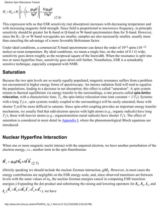 (2.6) 
Electron Spin Resonance Tutorial 
This expression tells us that ESR sensitivity (net absorption) increases with decreasing temperature and 
with increasing magnetic field strength. Since field is proportional to microwave frequency, in principle 
sensitivity should be greater for K-band or Q-band or W-band spectrometers than for X-band. However, 
since the K-, Q- or W-band waveguides are smaller, samples are also necessarily smaller, usually more 
than canceling the advantage of a more favorable Boltzmann factor. 
Under ideal conditions, a commercial X-band spectrometer can detect the order of 1012 spins (10–12 
moles) at room temperature. By ideal conditions, we mean a single line, on the order of 0.1 G wide; 
sensitivity goes down roughly as the reciprocal square of the linewidth. When the resonance is split into 
two or more hyperfine lines, sensitivity goes down still further. Nonetheless, ESR is a remarkably 
sensitive technique, especially compared with NMR. 
Saturation 
Because the two spin levels are so nearly equally populated, magnetic resonance suffers from a problem 
not encountered in higher energy forms of spectroscopy: An intense radiation field will tend to equalize 
the populations, leading to a decrease in net absorption; this effect is called "saturation". A spin system 
returns to thermal equilibrium via energy transfer to the surroundings, a rate process called spin-lattice 
relaxation, with a characteristic time, T1, the spin-lattice relaxation time (rate constant = 1/T1). Systems 
with a long T1i.e., spin systems weakly coupled to the surroundings) will be easily saturated; those with 
shorter T1will be more difficult to saturate. Since spin-orbit coupling provides an important energy transfer 
mechanism, we usually find that odd-electron species with light atoms (e.g., organic radicals) have long 
T1's, those with heavier atoms (e.g., organotransition metal radicals) have shorter T1's. The effect of 
saturation is considered in more detail in Appendix I, where the phenomenological Bloch equations are 
introduced. 
Nuclear Hyperfine Interaction 
When one or more magnetic nuclei interact with the unpaired electron, we have another perturbation of the 
electron energy, i.e., another term in the spin Hamiltonian: 
(2.7) 
(Strictly speaking we should include the nuclear Zeeman interaction, gBIz. However, in most cases the 
energy contributions are negligible on the ESR energy scale, and, since observed transitions are between 
levels with the same values of mI, the nuclear Zeeman energies cancel in computing ESR transition 
energies.) Expanding the dot product and substituting the raising and lowering operators for Sx, Sy, Ix, and 
Iy ( ), we have 
http://www.chm.bris.ac.uk/emr/Phil/Phil_1/p_1.html (4 of 10) [10/2/2002 2:54:20 PM] 
 