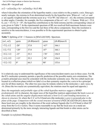 Part 2 of Phil Reiger's chapter on Electron Spin Resonance. 
where B0 = hn/gmB and 
a±2 = az2cos2(q ± b) + ax2sin2(q ± b) (5.40) 
where b describes the orientation of the hyperfine matrix z-axes relative to the g-matrix z-axis. Since g is 
nearly isotropic, the extrema in B are determined mostly by the hyperfine term. When m1 = m2, a+ and 
a- are equally weighted and the extrema occur at q = 0 or 90°, but when m1 ­m2, 
the extrema correspond 
to other angles. Consider, for example, the five components of the m1+ m2 = +3 feature. With |az| = 53.6 
G, |ax| = 15.5 G, b = 18°, the hyperfine contributions to the field extrema and the corresponding values of 
q are given in Table 7. In the experimental spectrum of 15, two resolved field maximum features were 
seen, corresponding to the first two and the last three of the above components. Since the resolution is 
sensitive to the noncoincidence, it was possible to fit the experimental spectrum to obtain b quite 
accurately. 
Table 7. Splitting of M = 3 features in [SFeCo2(CO)9]– Spectrum. 
(m1, m2) qmin (B-B0)min/G qmax (B-B0)max/G 
+7/2,-1/2 -20° 37.0 +67° 166.1 
-1/2,+7/2 +20° 37.0 -67° 166.1 
+5/2,+1/2 -15° 55.3 +78° 156.9 
+1/2,+5/2 +15° 55.3 -78° 156.9 
+3/2,+3/2 0° 66.5 90° 153.6 
It is relatively easy to understand the significance of the noncoincident matrix axes in these cases. For 14, 
the C2v molecular symmetry permits a specific prediction of the possible matrix axis orientations. The 
g-matrix principal axes must be coincident with the molecular symmetry axes. The two cobalt nuclei are 
located in a reflection plane (which we label xz) so that symmetry requires the y-axis to be a principal 
axis for all three matrices. The other two axes may be rotated, relative to the molecular x- and z-axes, by 
±b. (Since the two nuclei are symmetrically equivalent, the rotations must be equal and opposite.) 
Since the magnitudes and probable signs of the cobalt hyperfine matrices suggest a SOMO 
predominantly dz2 in character, the major axes of the hyperfine matrices approximate the local z-axes at 
the cobalt atoms and the angular displacement indicates a bent Co-Co anti-bonding interaction, as 
shown in structure 16, where the C-C or Fe-S bond axis (the molecular y-axis) is perpendicular to the 
plane of the page. Comparison with the crystal structure of neutral (Ph2C2)Co2(CO)6 [61] shows that 
these local axes are roughly in the direction of the axial carbonyl ligands (the Co-CO bond is tilted 28° 
away from the Co-Co vector). Thus it seems reasonable to say that the local axes on a metal are 
determined primarily by the more strongly interacting ligands and that bonds to other atoms can be 
described as bent. 
Example–(o-xylylene)-Mn(dmpe)2 
http://www.chm.bris.ac.uk/emr/Phil/Phil_2/p_2.html (30 of 36) [10/2/2002 2:54:55 PM] 
 
