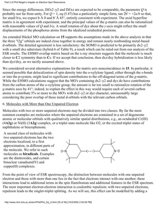 Part 2 of Phil Reiger's chapter on Electron Spin Resonance. 
Since the energy differences, DEx2–y2 and DExz are expected to be comparable, the parameter Q is 
probably not far from unity. For Q = 1, eq (5.47) has a particularly simple form, tan 2b' = +2a/b so that, 
for small b/a, we expect b Å 0 and b' Å 45°, entirely consistent with experiment. The axial hyperfine 
matrix is in agreement with experiment, and the principal values of the g-matrix can also be rationalized 
with reasonable values of Q and b/a. A small rotation of dyz about the y-axis might reflect the small 
displacements of the phosphorus atoms from the idealized octahedral positions. 
An extended Hückel MO calculation on 15 supports the assumptions made in the above analysis in that 
the three "t2g" orbitals are indeed close together in energy and remain nearly nonbonding metal-based 
d-orbitals. The detailed agreement is less satisfactory: the SOMO is predicted to be primarily dx2–y2 
with a small dxz admixture (hybrid 6 of Table 9), a result which can be ruled out from our analysis of the 
ESR results. The EHMO overlap matrix based on the x-ray structure suggests that the molecule is much 
closer to C2 symmetry than to Cs. If we accept that conclusion, then dxz/dxy hybridization is less likely 
than dyz/dxy, as we tacitly assumed above. 
We considered several alternative explanations for the matrix axis noncoincidence in 15. In particular, it 
seemed possible that delocalization of spin density into the o-xylylene ligand, either through the s-bonds 
or into the p-system, might lead to significant contributions to the off-diagonal terms of the g-matrix. 
While the EHMO calculations suggest that the MO's containing dx2–y2 and dyz do have contributions 
from the carbon atoms of the o-xylylene group, the amount is far too small to rationalize rotation of the 
g-matrix axes by 41°; indeed, to explain the effect in this way would require each of several carbon 
atoms to contribute 5% or more to the MO's with dx2–y2 or dyz character, unreasonably large 
considering the poor overlap of these metal d-orbitals with the relevant carbon orbitals. 
6. Molecules with More than One Unpaired Electron 
Molecules with two or more unpaired electrons may be divided into two classes: By far the most 
common examples are molecules where the unpaired electrons are contained in a set of degenerate 
atomic or molecular orbitals with qualitatively similar spatial distributions, e.g., an octahedral Cr(III) 
(4A2g) or Ni(II) (3A2g) complex, or a triplet state molecule like O2, or the excited triplet states of 
naphthalene or benzophenone. 
A second class of molecules with 
two unpaired electrons has the two 
electrons localized, to a first 
approximation, in different parts of 
the molecule. We refer to such 
molecules as biradicals. Examples 
are the dinitroxides, and certain 
binuclear vanadium(IV) and 
copper(II) complexes. 
From the point of view of ESR spectroscopy, the distinction between molecules with one unpaired 
electron and those with more than one lies in the fact that electrons interact with one another; these 
interactions lead to additional terms in the spin Hamiltonian and additional features in the ESR spectrum. 
The most important electron-electron interaction is coulombic repulsion; with two unpaired electrons, 
repulsion leads to the singlet-triplet splitting. As we will see, this effect can be modelled by adding a 
http://www.chm.bris.ac.uk/emr/Phil/Phil_2/p_2.html (35 of 36) [10/2/2002 2:54:56 PM] 
 