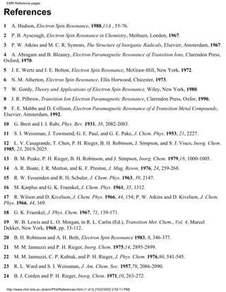 EMR Reference pages 
References 
1 A. Hudson, Electron Spin Resonance, 1988,11A , 55-76. 
2 P. B. Ayscough, Electron Spin Resonance in Chemistry, Methuen, London, 1967. 
3 P. W. Atkins and M. C. R. Symons, The Structure of Inorganic Radicals, Elsevier, Amsterdam, 1967. 
4 A. Abragam and B. Bleaney, Electron Paramagnetic Resonance of Transition Ions, Clarendon Press, 
Oxford, 1970. 
5 J. E. Wertz and J. E. Bolton, Electron Spin Resonance, McGraw-Hill, New York, 1972. 
6 N. M. Atherton, Electron Spin Resonance, Ellis Horwood, Chicester, 1973. 
7 W. Gordy, Theory and Applications of Electron Spin Resonance, Wiley, New York, 1980. 
8 J. R. Pilbrow, Transition Ion Electron Paramagnetic Resonance, Clarendon Press, Oxfor, 1990. 
9 F. E. Mabbs and D. Collison, Electron Paramagnetic Resonance of d Transition Metal Compounds, 
Elsevier, Amsterdam, 1992. 
10 G. Breit and I. I. Rabi, Phys. Rev. 1931, 38, 2082-2083. 
11 S. I. Weissman, J. Townsend, G. E. Paul, and G. E. Pake, J. Chem. Phys. 1953, 21, 2227. 
12 L. V. Casagrande, T. Chen, P. H. Rieger, B. H. Robinson, J. Simpson, and S. J. Visco, Inorg. Chem. 
1985, 23, 2019-2025. 
13 B. M. Peake, P. H. Rieger, B. H. Robinson, and J. Simpson, Inorg. Chem. 1979,18, 1000-1005. 
14 A. R. Boate, J. R. Morton, and K. F. Preston, J. Mag. Reson. 1976, 24, 259-268. 
15 R. W. Fessenden and R. H. Schuler, J. Chem. Phys. 1963, 39, 2147. 
16 M. Karplus and G. K. Fraenkel, J. Chem. Phys. 1961, 35, 1312. 
17 R. Wilson and D. Kivelson, J. Chem. Phys. 1966, 44, 154; P. W. Atkins and D. Kivelson, J. Chem. 
Phys. 1966, 44, 169. 
18 G. K. Fraenkel, J. Phys. Chem. 1967, 71, 139-171. 
19 W. B. Lewis and L. O. Morgan, in R. L. Carlin (Ed.), Transition Met. Chem., Vol. 4, Marcel 
Dekker, New York, 1968, pp. 33-112. 
20 B. H. Robinson and A. H. Beth, Electron Spin Resonance 1983, 8, 346-377. 
21 M. M. Iannuzzi and P. H. Rieger, Inorg. Chem. 1975,14, 2895-2899. 
22 M. M. Iannuzzi, C. P. Kubiak, and P. H. Rieger, J. Phys. Chem. 1976,80, 541-545. 
23 R. L. Ward and S. I. Weissman, J. Am. Chem. Soc. 1957,79, 2086-2090. 
24 B. J. Corden and P. H. Rieger, Inorg. Chem. 1971,10, 263-272. 
http://www.chm.bris.ac.uk/emr/Phil/References.html (1 of 3) [10/2/2002 2:55:11 PM] 
 