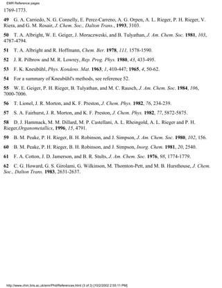 EMR Reference pages 
1769-1773. 
49 G. A. Carriedo, N. G. Connelly, E. Perez-Carreno, A. G. Orpen, A. L. Rieger, P. H. Rieger, V. 
Riera, and G. M. Rosair, J. Chem. Soc., Dalton Trans., 1993, 3103. 
50 T. A. Albright, W. E. Geiger, J. Moraczweski, and B. Tulyathan, J. Am. Chem. Soc. 1981, 103, 
4787-4794. 
51 T. A. Albright and R. Hoffmann, Chem. Ber. 1978, 111, 1578-1590. 
52 J. R. Pilbrow and M. R. Lowrey, Rep. Prog. Phys. 1980, 43, 433-495. 
53 F. K. Kneubühl, Phys. Kondens. Mat. 1963, 1, 410-447; 1965, 4, 50-62. 
54 For a summary of Kneubühl's methods, see reference 52. 
55 W. E. Geiger, P. H. Rieger, B. Tulyathan, and M. C. Rausch, J. Am. Chem. Soc. 1984, 106, 
7000-7006. 
56 T. Lionel, J. R. Morton, and K. F. Preston, J. Chem. Phys. 1982, 76, 234-239. 
57 S. A. Fairhurst, J. R. Morton, and K. F. Preston, J. Chem. Phys. 1982, 77, 5872-5875. 
58 D. J. Hammack, M. M. Dillard, M. P. Castellani, A. L. Rheingold, A. L. Rieger and P. H. 
Rieger,Organometallics, 1996, 15, 4791. 
59 B. M. Peake, P. H. Rieger, B. H. Robinson, and J. Simpson, J. Am. Chem. Soc. 1980, 102, 156. 
60 B. M. Peake, P. H. Rieger, B. H. Robinson, and J. Simpson, Inorg. Chem. 1981, 20, 2540. 
61 F. A. Cotton, J. D. Jamerson, and B. R. Stults, J. Am. Chem. Soc. 1976, 98, 1774-1779. 
62 C. G. Howard, G. S. Girolami, G. Wilkinson, M. Thornton-Pett, and M. B. Hursthouse, J. Chem. 
Soc., Dalton Trans. 1983, 2631-2637. 
http://www.chm.bris.ac.uk/emr/Phil/References.html (3 of 3) [10/2/2002 2:55:11 PM] 
