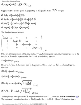 (2.8) 
Electron Spin Resonance Tutorial 
Suppose that the nuclear spin is 1/2; operating on the spin functions, we get: 
The Hamiltonian matrix thus is 
(2.9) 
If the hyperfine coupling is sufficiently small, A << gμBB, the diagonal elements, which correspond to the 
energies to first-order in perturbation theory, will be sufficiently accurate: 
(2.10) 
However, for large A, the matrix must be diagonalized. This is easy when there is only one hyperfine 
coupling: 
(2.11a) 
(2.11b) 
(2.11c) 
(2.11d) 
These equations are a special case of the general solution to eq (2.8), called the Breit-Rabi equation (10). 
The energies are plotted as functions of B in Figure 2.1 for g = 2.00, A = 0.1 cm–1. Notice that at zero 
http://www.chm.bris.ac.uk/emr/Phil/Phil_1/p_1.html (5 of 10) [10/2/2002 2:54:20 PM] 
 