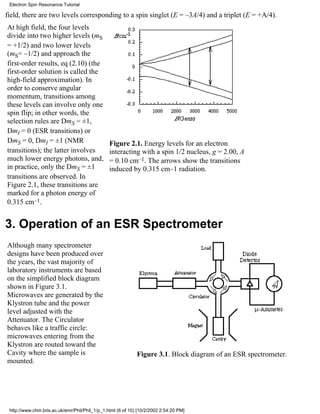 field, there are two levels corresponding to a spin singlet (E = –3A/4) and a triplet (E = +A/4). 
At high field, the four levels 
divide into two higher levels (mS 
= +1/2) and two lower levels 
(mS= –1/2) and approach the 
first-order results, eq (2.10) (the 
first-order solution is called the 
high-field approximation). In 
order to conserve angular 
momentum, transitions among 
these levels can involve only one 
spin flip; in other words, the 
selection rules are DmS = ±1, 
DmI = 0 (ESR transitions) or 
DmS = 0, DmI = ±1 (NMR 
Figure 2.1. Energy levels for an electron 
transitions); the latter involves 
interacting with a spin 1/2 nucleus, g = 2.00, A 
much lower energy photons, and, 
= 0.10 cm–1. The arrows show the transitions 
in practice, only the DmS = ±1 
induced by 0.315 cm–1 radiation. 
transitions are observed. In 
Figure 2.1, these transitions are 
marked for a photon energy of 
0.315 cm–1. 
3. Operation of an ESR Spectrometer 
Although many spectrometer 
designs have been produced over 
the years, the vast majority of 
laboratory instruments are based 
on the simplified block diagram 
shown in Figure 3.1. 
Microwaves are generated by the 
Klystron tube and the power 
level adjusted with the 
Attenuator. The Circulator 
behaves like a traffic circle: 
microwaves entering from the 
Klystron are routed toward the 
Cavity where the sample is 
mounted. 
Figure 3.1. Block diagram of an ESR spectrometer. 
Electron Spin Resonance Tutorial 
http://www.chm.bris.ac.uk/emr/Phil/Phil_1/p_1.html (6 of 10) [10/2/2002 2:54:20 PM] 
 