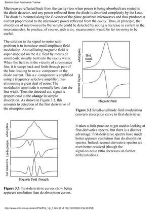 Microwaves reflected back from the cavity (less when power is being absorbed) are routed to 
the diode detector, and any power reflected from the diode is absorbed completely by the Load. 
The diode is mounted along the E-vector of the plane-polarized microwaves and thus produces a 
current proportional to the microwave power reflected from the cavity. Thus, in principle, the 
absorption of microwaves by the sample could be detected by noting a decrease in current in the 
microammeter. In practice, of course, such a d.c. measurement would be far too noisy to be 
useful. 
The solution to the signal-to-noise ratio 
problem is to introduce small amplitude field 
modulation. An oscillating magnetic field is 
super-imposed on the d.c. field by means of 
small coils, usually built into the cavity walls. 
When the field is in the vicinity of a resonance 
line, it is swept back and forth through part of 
the line, leading to an a.c. component in the 
diode current. This a.c. component is amplified 
using a frequency selective amplifier, thus 
eliminating a great deal of noise. The 
modulation amplitude is normally less than the 
line width. Thus the detected a.c. signal is 
proportional to the change in sample 
absorption. As shown in Figure 3.2, this 
amounts to detection of the first derivative of 
the absorption curve Figure 3.2.Small-amplitude field modulation 
converts absorption curve to first-derivative. 
Figure 3.3. First-derivative curves show better 
apparent resolution than do absorption curves. 
It takes a little practice to get used to looking at 
first-derivative spectra, but there is a distinct 
advantage: first-derivative spectra have much 
better apparent resolution than do absorption 
spectra. Indeed, second-derivative spectra are 
even better resolved (though the 
signal-to-noise ratio decreases on further 
differentiation). 
Electron Spin Resonance Tutorial 
http://www.chm.bris.ac.uk/emr/Phil/Phil_1/p_1.html (7 of 10) [10/2/2002 2:54:20 PM] 
 