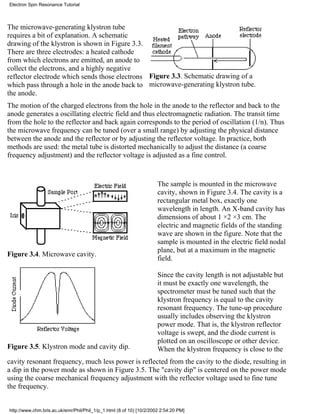 Electron Spin Resonance Tutorial 
The microwave-generating klystron tube 
requires a bit of explanation. A schematic 
drawing of the klystron is shown in Figure 3.3. 
There are three electrodes: a heated cathode 
from which electrons are emitted, an anode to 
collect the electrons, and a highly negative 
reflector electrode which sends those electrons 
which pass through a hole in the anode back to 
the anode. 
Figure 3.3. Schematic drawing of a 
microwave-generating klystron tube. 
The motion of the charged electrons from the hole in the anode to the reflector and back to the 
anode generates a oscillating electric field and thus electromagnetic radiation. The transit time 
from the hole to the reflector and back again corresponds to the period of oscillation (1/n). Thus 
the microwave frequency can be tuned (over a small range) by adjusting the physical distance 
between the anode and the reflector or by adjusting the reflector voltage. In practice, both 
methods are used: the metal tube is distorted mechanically to adjust the distance (a coarse 
frequency adjustment) and the reflector voltage is adjusted as a fine control. 
Figure 3.4. Microwave cavity. 
Figure 3.5. Klystron mode and cavity dip. 
The sample is mounted in the microwave 
cavity, shown in Figure 3.4. The cavity is a 
rectangular metal box, exactly one 
wavelength in length. An X-band cavity has 
dimensions of about 1 ×2 ×3 cm. The 
electric and magnetic fields of the standing 
wave are shown in the figure. Note that the 
sample is mounted in the electric field nodal 
plane, but at a maximum in the magnetic 
field. 
Since the cavity length is not adjustable but 
it must be exactly one wavelength, the 
spectrometer must be tuned such that the 
klystron frequency is equal to the cavity 
resonant frequency. The tune-up procedure 
usually includes observing the klystron 
power mode. That is, the klystron reflector 
voltage is swept, and the diode current is 
plotted on an oscilloscope or other device. 
When the klystron frequency is close to the 
cavity resonant frequency, much less power is reflected from the cavity to the diode, resulting in 
a dip in the power mode as shown in Figure 3.5. The "cavity dip" is centered on the power mode 
using the coarse mechanical frequency adjustment with the reflector voltage used to fine tune 
the frequency. 
http://www.chm.bris.ac.uk/emr/Phil/Phil_1/p_1.html (8 of 10) [10/2/2002 2:54:20 PM] 
 