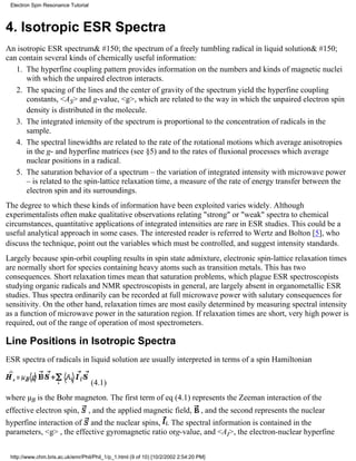 Electron Spin Resonance Tutorial 
4. Isotropic ESR Spectra 
An isotropic ESR spectrum& #150; the spectrum of a freely tumbling radical in liquid solution& #150; 
can contain several kinds of chemically useful information: 
The hyperfine coupling pattern provides information on the numbers and kinds of magnetic nuclei 
with which the unpaired electron interacts. 
1. 
The spacing of the lines and the center of gravity of the spectrum yield the hyperfine coupling 
constants, <AS> and g-value, <g>, which are related to the way in which the unpaired electron spin 
density is distributed in the molecule. 
2. 
The integrated intensity of the spectrum is proportional to the concentration of radicals in the 
sample. 
3. 
The spectral linewidths are related to the rate of the rotational motions which average anisotropies 
in the g- and hyperfine matrices (see §5) and to the rates of fluxional processes which average 
nuclear positions in a radical. 
4. 
The saturation behavior of a spectrum – the variation of integrated intensity with microwave power 
– is related to the spin-lattice relaxation time, a measure of the rate of energy transfer between the 
electron spin and its surroundings. 
5. 
The degree to which these kinds of information have been exploited varies widely. Although 
experimentalists often make qualitative observations relating "strong" or "weak" spectra to chemical 
circumstances, quantitative applications of integrated intensities are rare in ESR studies. This could be a 
useful analytical approach in some cases. The interested reader is referred to Wertz and Bolton [5], who 
discuss the technique, point out the variables which must be controlled, and suggest intensity standards. 
Largely because spin-orbit coupling results in spin state admixture, electronic spin-lattice relaxation times 
are normally short for species containing heavy atoms such as transition metals. This has two 
consequences. Short relaxation times mean that saturation problems, which plague ESR spectroscopists 
studying organic radicals and NMR spectroscopists in general, are largely absent in organometallic ESR 
studies. Thus spectra ordinarily can be recorded at full microwave power with salutary consequences for 
sensitivity. On the other hand, relaxation times are most easily determined by measuring spectral intensity 
as a function of microwave power in the saturation region. If relaxation times are short, very high power is 
required, out of the range of operation of most spectrometers. 
Line Positions in Isotropic Spectra 
ESR spectra of radicals in liquid solution are usually interpreted in terms of a spin Hamiltonian 
(4.1) 
where μB is the Bohr magneton. The first term of eq (4.1) represents the Zeeman interaction of the 
effective electron spin, , and the applied magnetic field, , and the second represents the nuclear 
hyperfine interaction of and the nuclear spins, . The spectral information is contained in the 
parameters, <g> , the effective gyromagnetic ratio org-value, and <AI>, the electron-nuclear hyperfine 
http://www.chm.bris.ac.uk/emr/Phil/Phil_1/p_1.html (9 of 10) [10/2/2002 2:54:20 PM] 
 