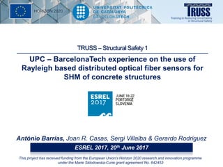 UPC – BarcelonaTech experience on the use of
Rayleigh based distributed optical fiber sensors for
SHM of concrete structures
António Barrias, Joan R. Casas, Sergi Villalba & Gerardo Rodriguez
ESREL 2017, 20th June 2017
This project has received funding from the European Union’s Horizon 2020 research and innovation programme
under the Marie Sklodowska-Curie grant agreement No. 642453
TRUSS – Structural Safety 1
 