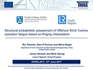 Structural probabilistic assessment of Offshore Wind Turbine
operation fatigue based on Kriging interpolation
Rui Teixeira, Alan O’Connor and Maria Nogal
Department of Civil, Structural and Environmental Engineering, Trinity
College Dublin, Dublin
James Nichols and Mark Spring
Lloyd’s Register, United Kingdom
ESREL2017, 21st June 2017
This project has received funding from the European Union’s Horizon 2020 research and innovation programme
under the Marie Sklodowska-Curie grant agreement No. 642453
 