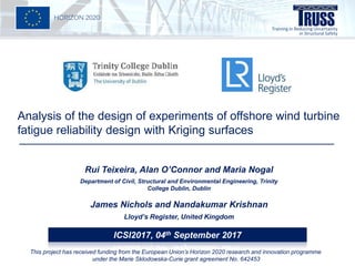 Analysis of the design of experiments of offshore wind turbine
fatigue reliability design with Kriging surfaces
Rui Teixeira, Alan O’Connor and Maria Nogal
Department of Civil, Structural and Environmental Engineering, Trinity
College Dublin, Dublin
James Nichols and Nandakumar Krishnan
Lloyd’s Register, United Kingdom
ICSI2017, 04th September 2017
This project has received funding from the European Union’s Horizon 2020 research and innovation programme
under the Marie Sklodowska-Curie grant agreement No. 642453
 
