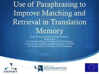 S
Use of Paraphrasing to
Improve Matching and
Retrieval in Translation
Memory
Rohit Gupta, University of Wolverhampton
Supervisors:
Dr Constantin Orasan, University of Wolverhampton
Prof Josef van Genabith, Saarland University and DFKI
Prof Ruslan Mitkov, University of Wolverhampton
 