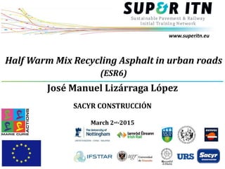 www.superitn.eu
Half Warm Mix Recycling Asphalt in urban roads
(ESR6)
José Manuel Lizárraga López
SACYR CONSTRUCCIÓN
March 2nd-2015
 