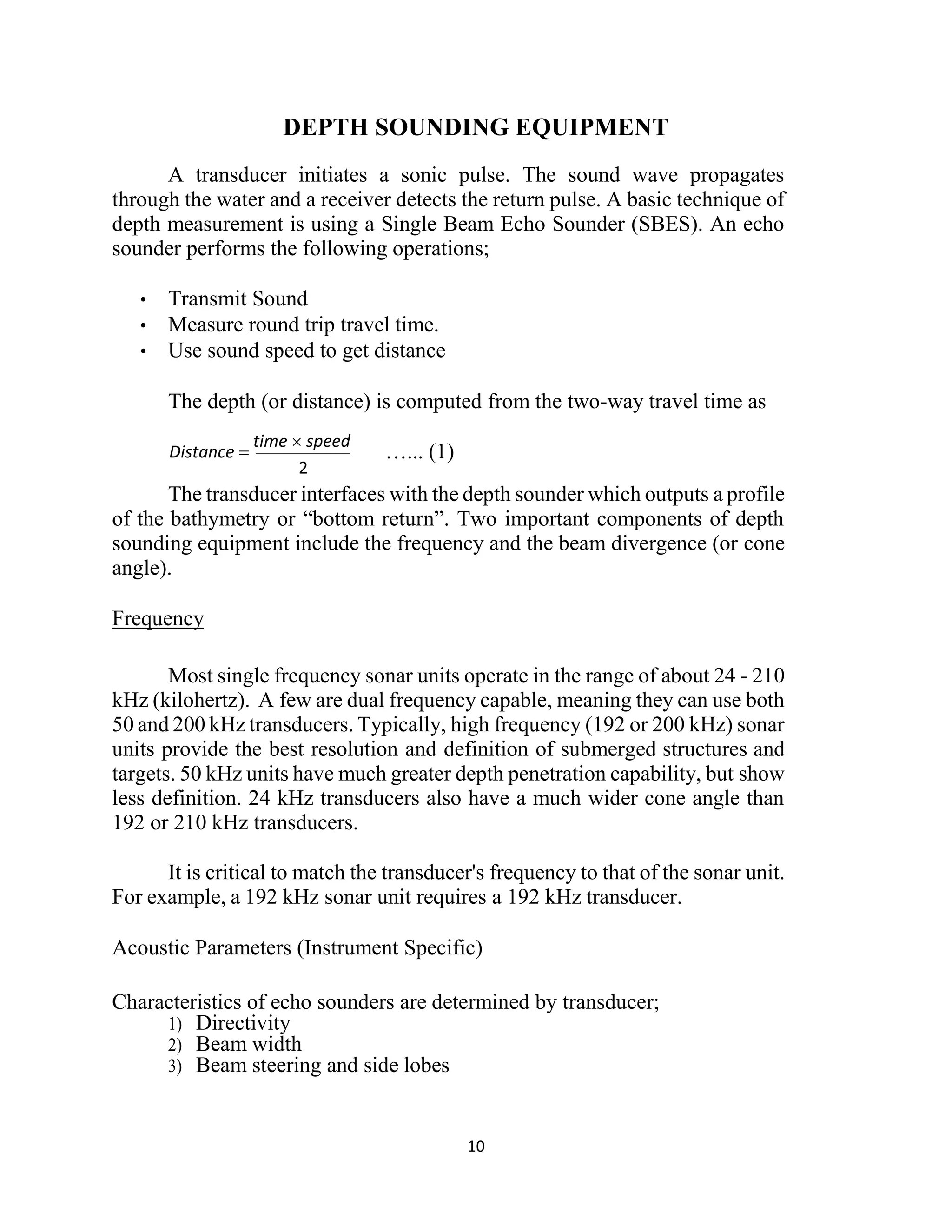 10
DEPTH SOUNDING EQUIPMENT
A transducer initiates a sonic pulse. The sound wave propagates
through the water and a receiver detects the return pulse. A basic technique of
depth measurement is using a Single Beam Echo Sounder (SBES). An echo
sounder performs the following operations;
• Transmit Sound
• Measure round trip travel time.
• Use sound speed to get distance
The depth (or distance) is computed from the two-way travel time as
…... (1)
The transducer interfaces with the depth sounder which outputs a profile
of the bathymetry or “bottom return”. Two important components of depth
sounding equipment include the frequency and the beam divergence (or cone
angle).
Frequency
Most single frequency sonar units operate in the range of about 24 - 210
kHz (kilohertz). A few are dual frequency capable, meaning they can use both
50 and 200 kHz transducers. Typically, high frequency (192 or 200 kHz) sonar
units provide the best resolution and definition of submerged structures and
targets. 50 kHz units have much greater depth penetration capability, but show
less definition. 24 kHz transducers also have a much wider cone angle than
192 or 210 kHz transducers.
It is critical to match the transducer's frequency to that of the sonar unit.
For example, a 192 kHz sonar unit requires a 192 kHz transducer.
Acoustic Parameters (Instrument Specific)
Characteristics of echo sounders are determined by transducer;
1) Directivity
2) Beam width
3) Beam steering and side lobes
Distance 
time  speed
 