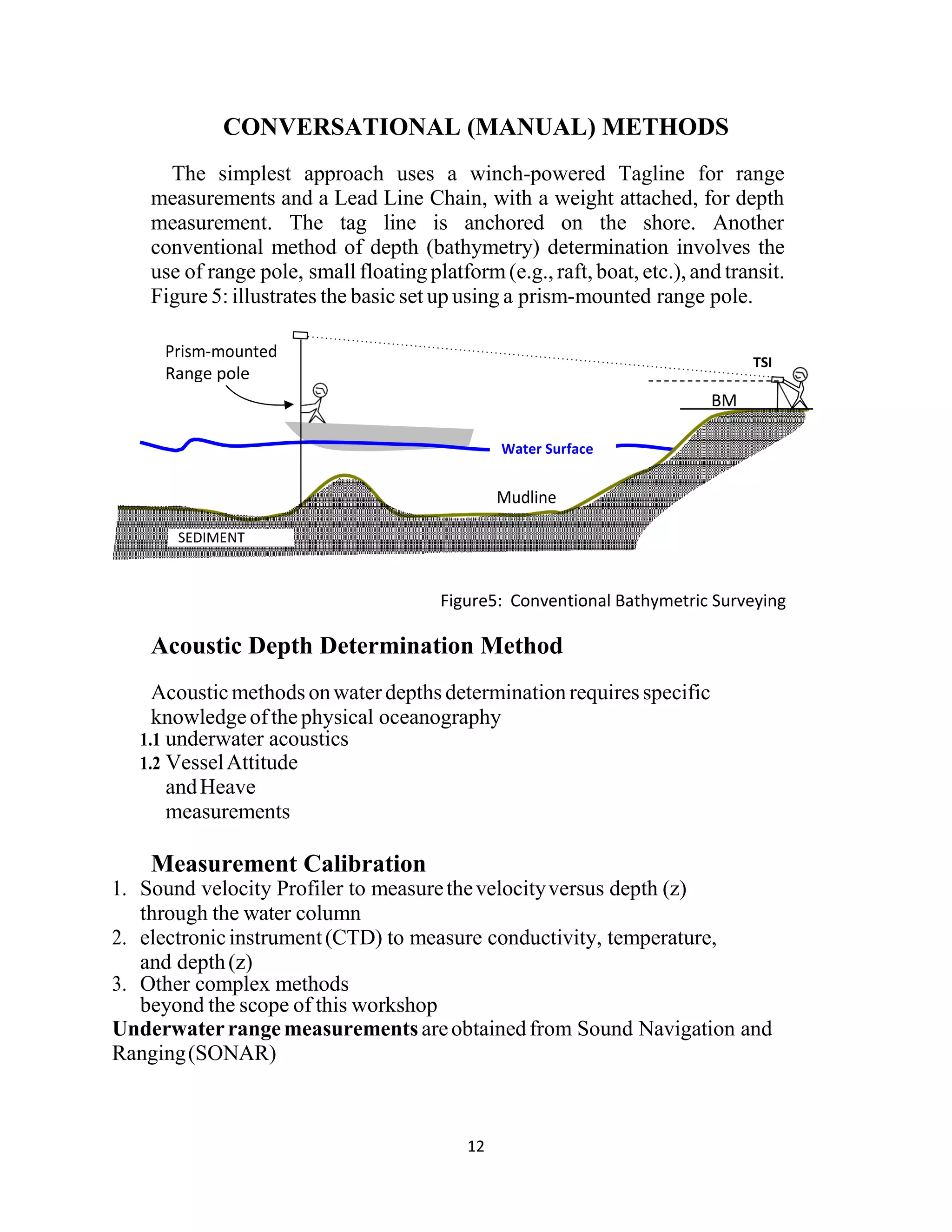 12
CONVERSATIONAL (MANUAL) METHODS
The simplest approach uses a winch-powered Tagline for range
measurements and a Lead Line Chain, with a weight attached, for depth
measurement. The tag line is anchored on the shore. Another
conventional method of depth (bathymetry) determination involves the
use of range pole, small floating platform (e.g., raft, boat, etc.), and transit.
Figure 5: illustrates the basic set up using a prism-mounted range pole.
Figure5: Conventional Bathymetric Surveying
Acoustic Depth Determination Method
Acousticmethods onwaterdepths determination requires specific
knowledgeofthephysical oceanography
1.1 underwater acoustics
1.2 VesselAttitude
andHeave
measurements
Measurement Calibration
1. Sound velocity Profiler to measurethevelocityversus depth (z)
through the water column
2. electronicinstrument(CTD) to measure conductivity, temperature,
and depth(z)
3. Other complex methods
beyond the scope of this workshop
Underwaterrangemeasurements areobtainedfrom Sound Navigation and
Ranging(SONAR)
Range pole
TSI
BM
SEDIMENT
Water Surface
 
