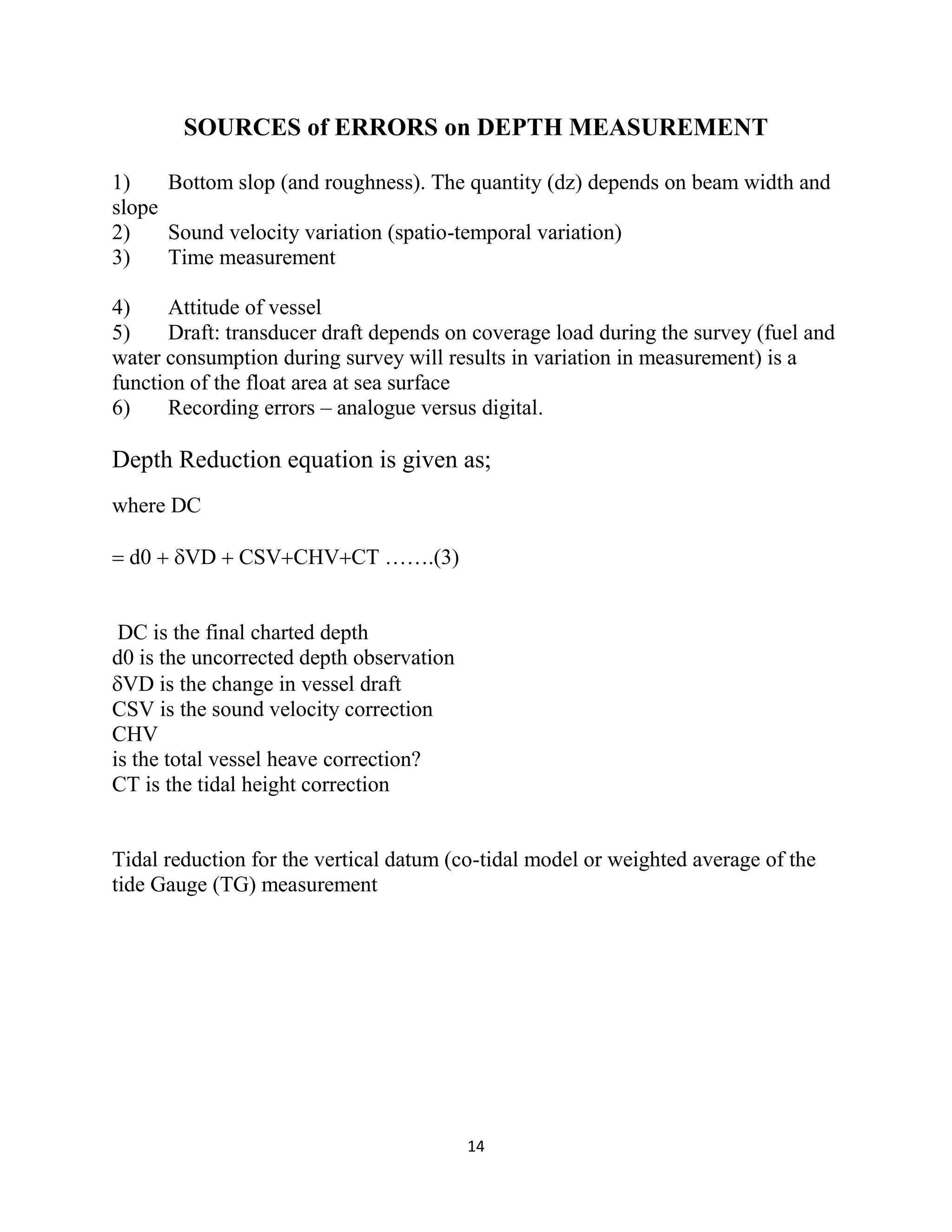 14
SOURCES of ERRORS on DEPTH MEASUREMENT
1) Bottom slop (and roughness). The quantity (dz) depends on beam width and
slope
2) Sound velocity variation (spatio-temporal variation)
3) Time measurement
4) Attitude of vessel
5) Draft: transducer draft depends on coverage load during the survey (fuel and
water consumption during survey will results in variation in measurement) is a
function of the float area at sea surface
6) Recording errors – analogue versus digital.
Depth Reduction equation is given as;
where DC
 d0  VD  CSVCHVCT …….(3)
DC is the final charted depth
d0 is the uncorrected depth observation
VD is the change in vessel draft
CSV is the sound velocity correction
CHV
is the total vessel heave correction?
CT is the tidal height correction
Tidal reduction for the vertical datum (co-tidal model or weighted average of the
tide Gauge (TG) measurement
 