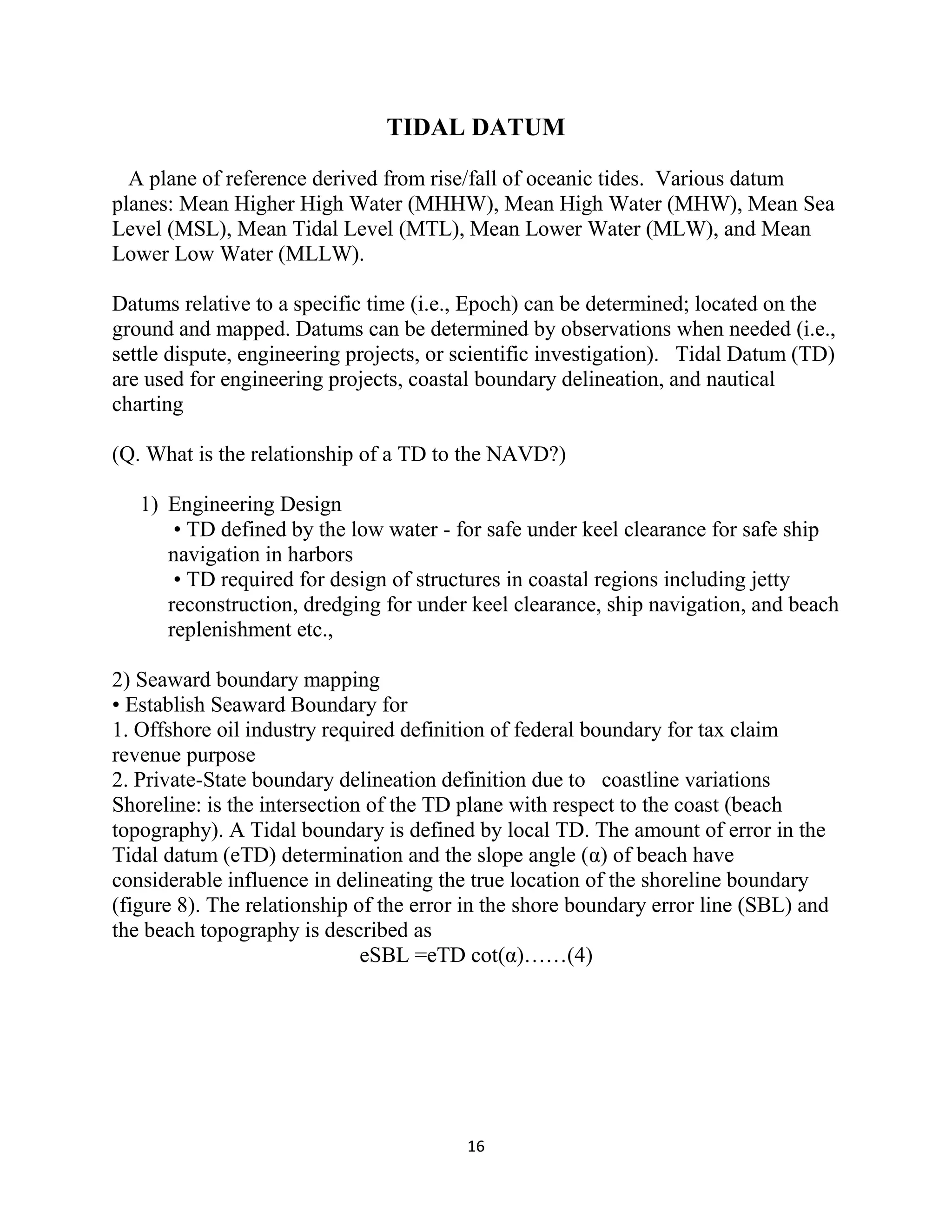 16
TIDAL DATUM
A plane of reference derived from rise/fall of oceanic tides. Various datum
planes: Mean Higher High Water (MHHW), Mean High Water (MHW), Mean Sea
Level (MSL), Mean Tidal Level (MTL), Mean Lower Water (MLW), and Mean
Lower Low Water (MLLW).
Datums relative to a specific time (i.e., Epoch) can be determined; located on the
ground and mapped. Datums can be determined by observations when needed (i.e.,
settle dispute, engineering projects, or scientific investigation). Tidal Datum (TD)
are used for engineering projects, coastal boundary delineation, and nautical
charting
(Q. What is the relationship of a TD to the NAVD?)
1) Engineering Design
• TD defined by the low water - for safe under keel clearance for safe ship
navigation in harbors
• TD required for design of structures in coastal regions including jetty
reconstruction, dredging for under keel clearance, ship navigation, and beach
replenishment etc.,
2) Seaward boundary mapping
• Establish Seaward Boundary for
1. Offshore oil industry required definition of federal boundary for tax claim
revenue purpose
2. Private-State boundary delineation definition due to coastline variations
Shoreline: is the intersection of the TD plane with respect to the coast (beach
topography). A Tidal boundary is defined by local TD. The amount of error in the
Tidal datum (eTD) determination and the slope angle (α) of beach have
considerable influence in delineating the true location of the shoreline boundary
(figure 8). The relationship of the error in the shore boundary error line (SBL) and
the beach topography is described as
eSBL =eTD cot(α)……(4)
 