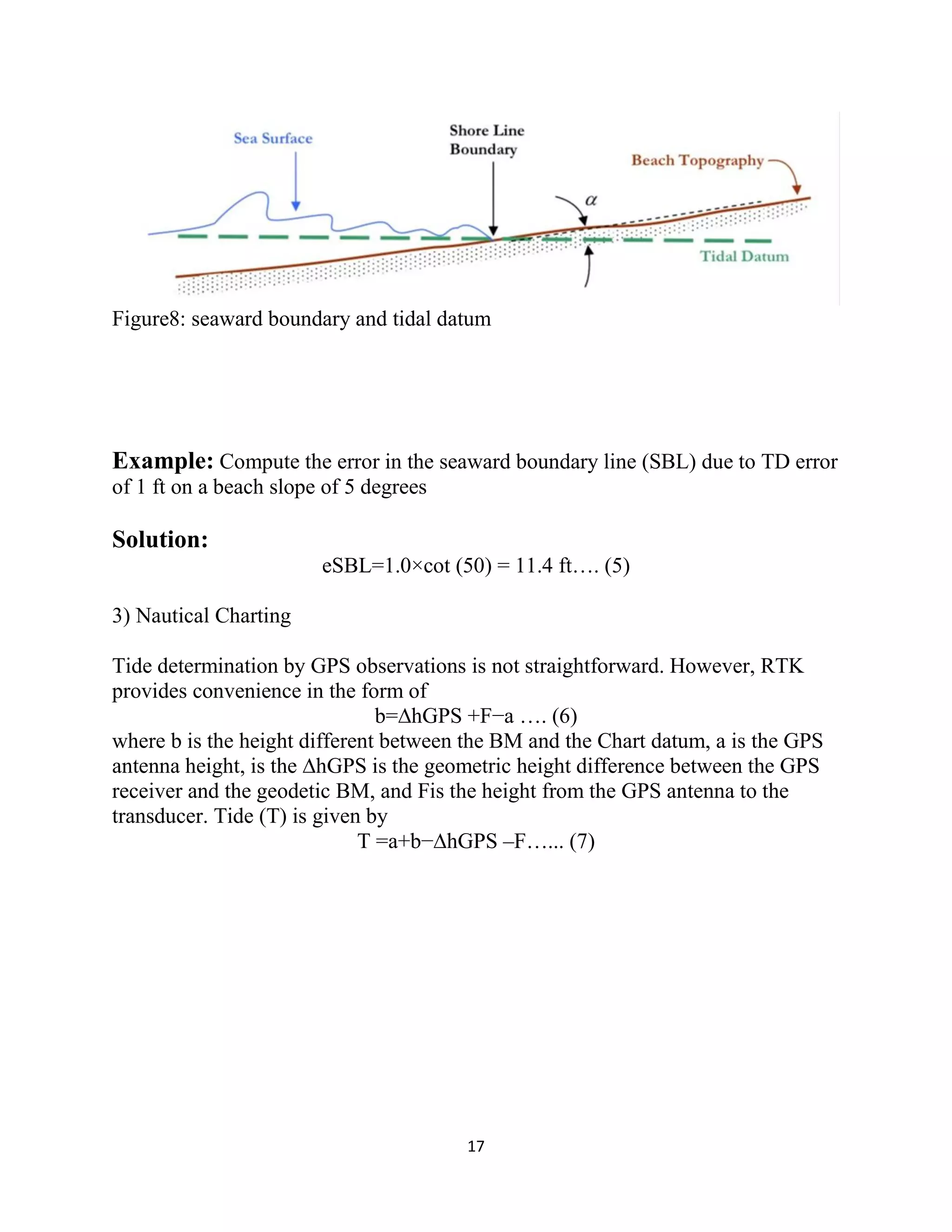 17
Figure8: seaward boundary and tidal datum
Example: Compute the error in the seaward boundary line (SBL) due to TD error
of 1 ft on a beach slope of 5 degrees
Solution:
eSBL=1.0×cot (50) = 11.4 ft…. (5)
3) Nautical Charting
Tide determination by GPS observations is not straightforward. However, RTK
provides convenience in the form of
b=∆hGPS +F−a …. (6)
where b is the height different between the BM and the Chart datum, a is the GPS
antenna height, is the ∆hGPS is the geometric height difference between the GPS
receiver and the geodetic BM, and Fis the height from the GPS antenna to the
transducer. Tide (T) is given by
T =a+b−∆hGPS –F…... (7)
 